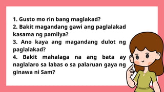 1. Gusto mo rin bang maglakad?
2. Bakit magandang gawi ang paglalakad
kasama ng pamilya?
3. Ano kaya ang magandang dulot ng
paglalakad?
4. Bakit mahalaga na ang bata ay
naglalaro sa labas o sa palaruan gaya ng
ginawa ni Sam?
 