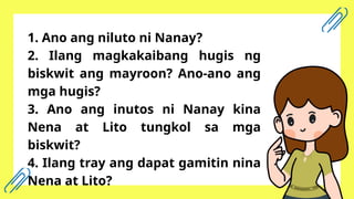 1. Ano ang niluto ni Nanay?
2. Ilang magkakaibang hugis ng
biskwit ang mayroon? Ano-ano ang
mga hugis?
3. Ano ang inutos ni Nanay kina
Nena at Lito tungkol sa mga
biskwit?
4. Ilang tray ang dapat gamitin nina
Nena at Lito?
 