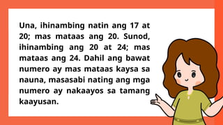Una, ihinambing natin ang 17 at
20; mas mataas ang 20. Sunod,
ihinambing ang 20 at 24; mas
mataas ang 24. Dahil ang bawat
numero ay mas mataas kaysa sa
nauna, masasabi nating ang mga
numero ay nakaayos sa tamang
kaayusan.
 