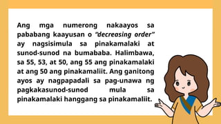 Ang mga numerong nakaayos sa
pababang kaayusan o “decreasing order”
ay nagsisimula sa pinakamalaki at
sunod-sunod na bumababa. Halimbawa,
sa 55, 53, at 50, ang 55 ang pinakamalaki
at ang 50 ang pinakamaliit. Ang ganitong
ayos ay nagpapadali sa pag-unawa ng
pagkakasunod-sunod mula sa
pinakamalaki hanggang sa pinakamaliit.
 