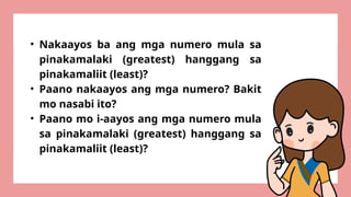 • Nakaayos ba ang mga numero mula sa
pinakamalaki (greatest) hanggang sa
pinakamaliit (least)?
• Paano nakaayos ang mga numero? Bakit
mo nasabi ito?
• Paano mo i-aayos ang mga numero mula
sa pinakamalaki (greatest) hanggang sa
pinakamaliit (least)?
 