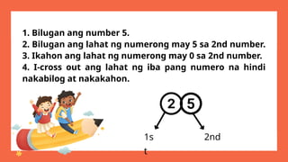 1. Bilugan ang number 5.
2. Bilugan ang lahat ng numerong may 5 sa 2nd number.
3. Ikahon ang lahat ng numerong may 0 sa 2nd number.
4. I-cross out ang lahat ng iba pang numero na hindi
nakabilog at nakakahon.
1s
t
2nd
 