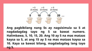Ang pagbibilang nang 5s ay nagsisimula sa 5 at
nagdadagdag tayo ng 5 sa bawat numero.
Halimbawa, 5, 10, 15, 20. Ang 10 ay 5 na mas mataas
kaysa sa 5, at ang 15 ay 5 na mas mataas kaysa sa
10. Kaya sa bawat bilang, magdadagdag lang tayo
ng 5.
 