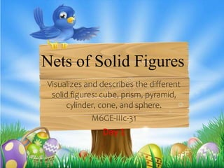 Nets of Solid Figures
Visualizes and describes the different
solid figures: cube, prism, pyramid,
cylinder, cone, and sphere.
M6GE-IIIc-31
Day 1
 