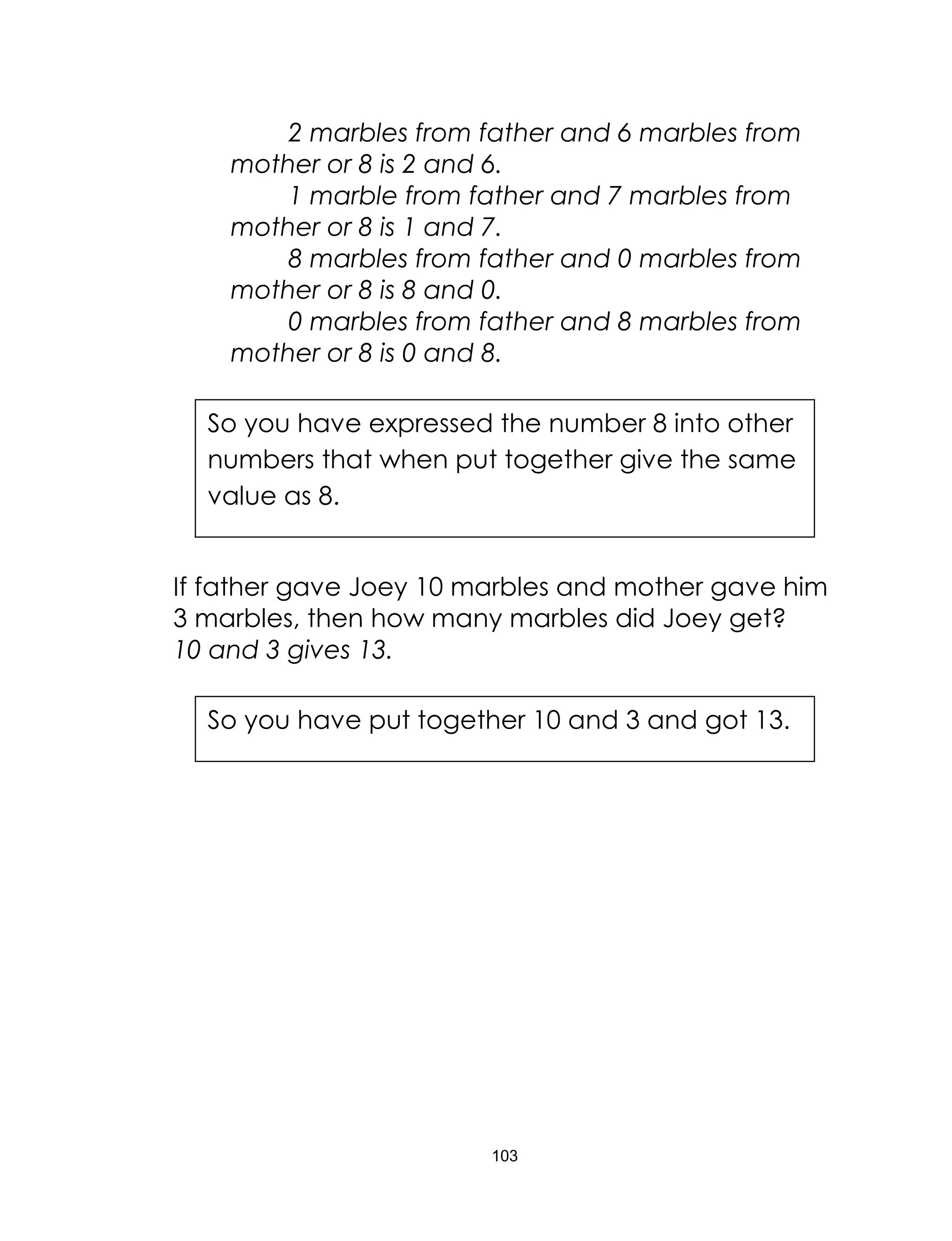 103
2 marbles from father and 6 marbles from
mother or 8 is 2 and 6.
1 marble from father and 7 marbles from
mother or 8 is 1 and 7.
8 marbles from father and 0 marbles from
mother or 8 is 8 and 0.
0 marbles from father and 8 marbles from
mother or 8 is 0 and 8.
If father gave Joey 10 marbles and mother gave him
3 marbles, then how many marbles did Joey get?
10 and 3 gives 13.
So you have expressed the number 8 into other
numbers that when put together give the same
value as 8.
So you have put together 10 and 3 and got 13.
 