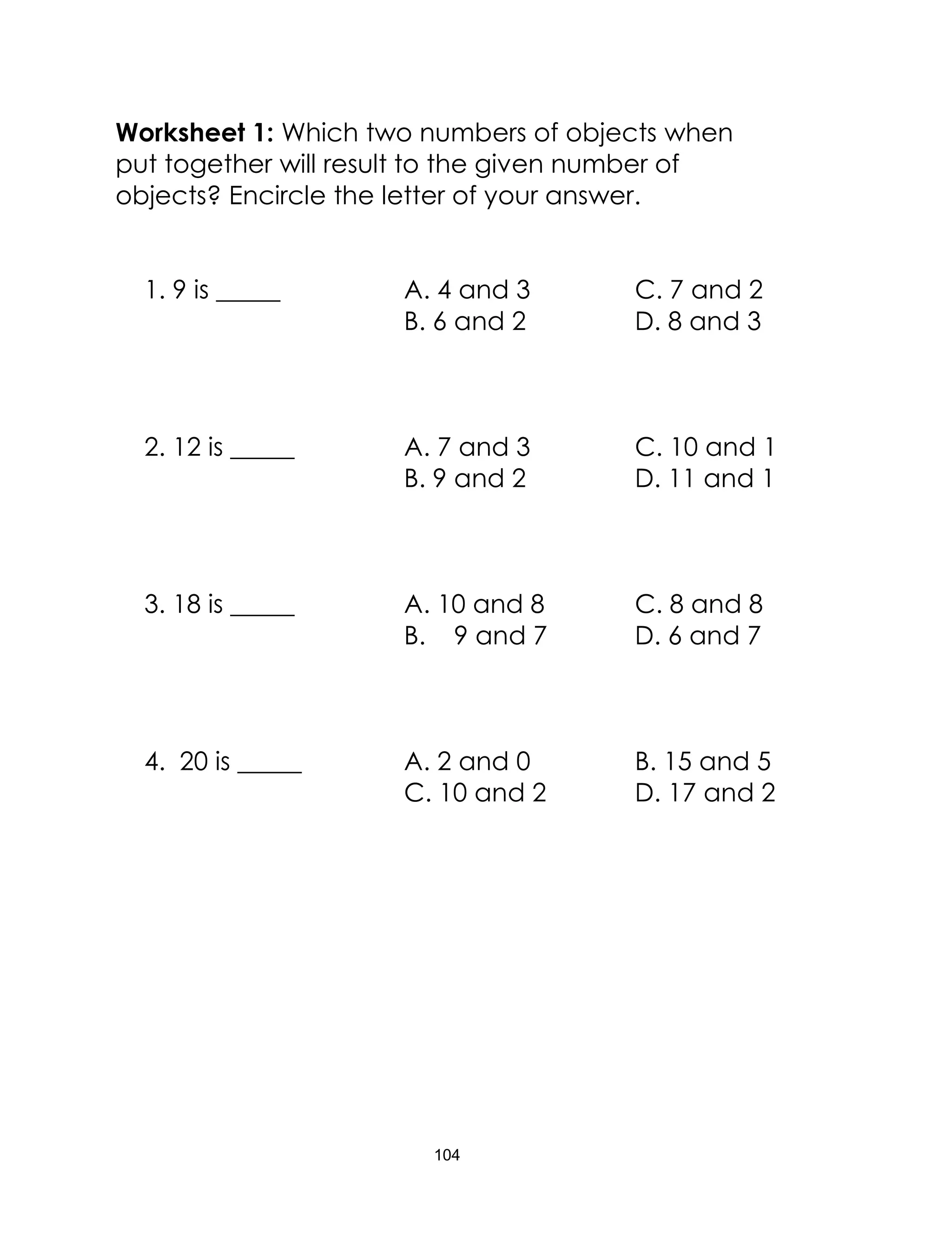 104
Worksheet 1: Which two numbers of objects when
put together will result to the given number of
objects? Encircle the letter of your answer.
1. 9 is _____ A. 4 and 3 C. 7 and 2
B. 6 and 2 D. 8 and 3
2. 12 is _____ A. 7 and 3 C. 10 and 1
B. 9 and 2 D. 11 and 1
3. 18 is _____ A. 10 and 8 C. 8 and 8
B. 9 and 7 D. 6 and 7
4. 20 is _____ A. 2 and 0 B. 15 and 5
C. 10 and 2 D. 17 and 2
 