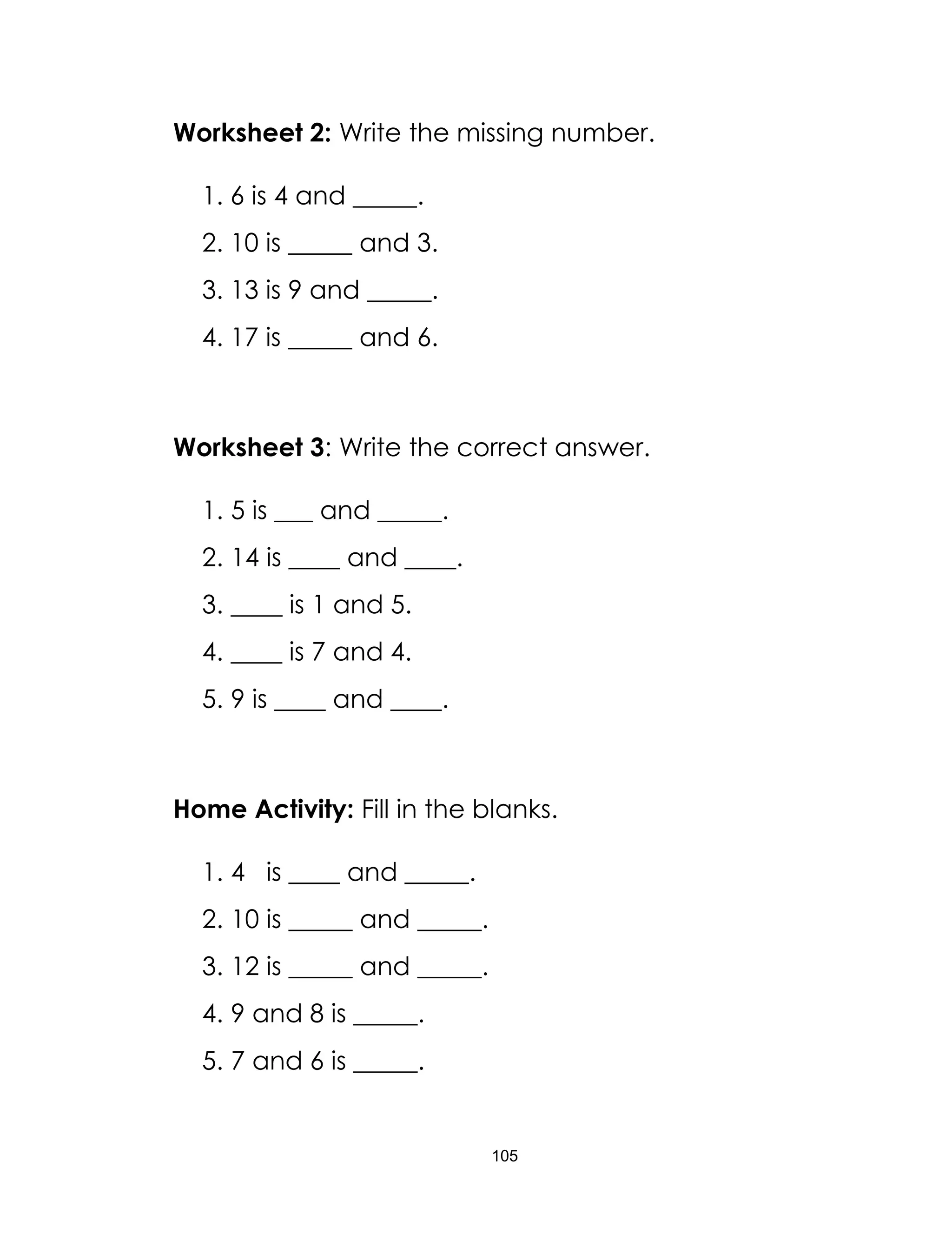 105
Worksheet 2: Write the missing number.
1. 6 is 4 and _____.
2. 10 is _____ and 3.
3. 13 is 9 and _____.
4. 17 is _____ and 6.
Worksheet 3: Write the correct answer.
1. 5 is ___ and _____.
2. 14 is ____ and ____.
3. ____ is 1 and 5.
4. ____ is 7 and 4.
5. 9 is ____ and ____.
Home Activity: Fill in the blanks.
1. 4 is ____ and _____.
2. 10 is _____ and _____.
3. 12 is _____ and _____.
4. 9 and 8 is _____.
5. 7 and 6 is _____.
 