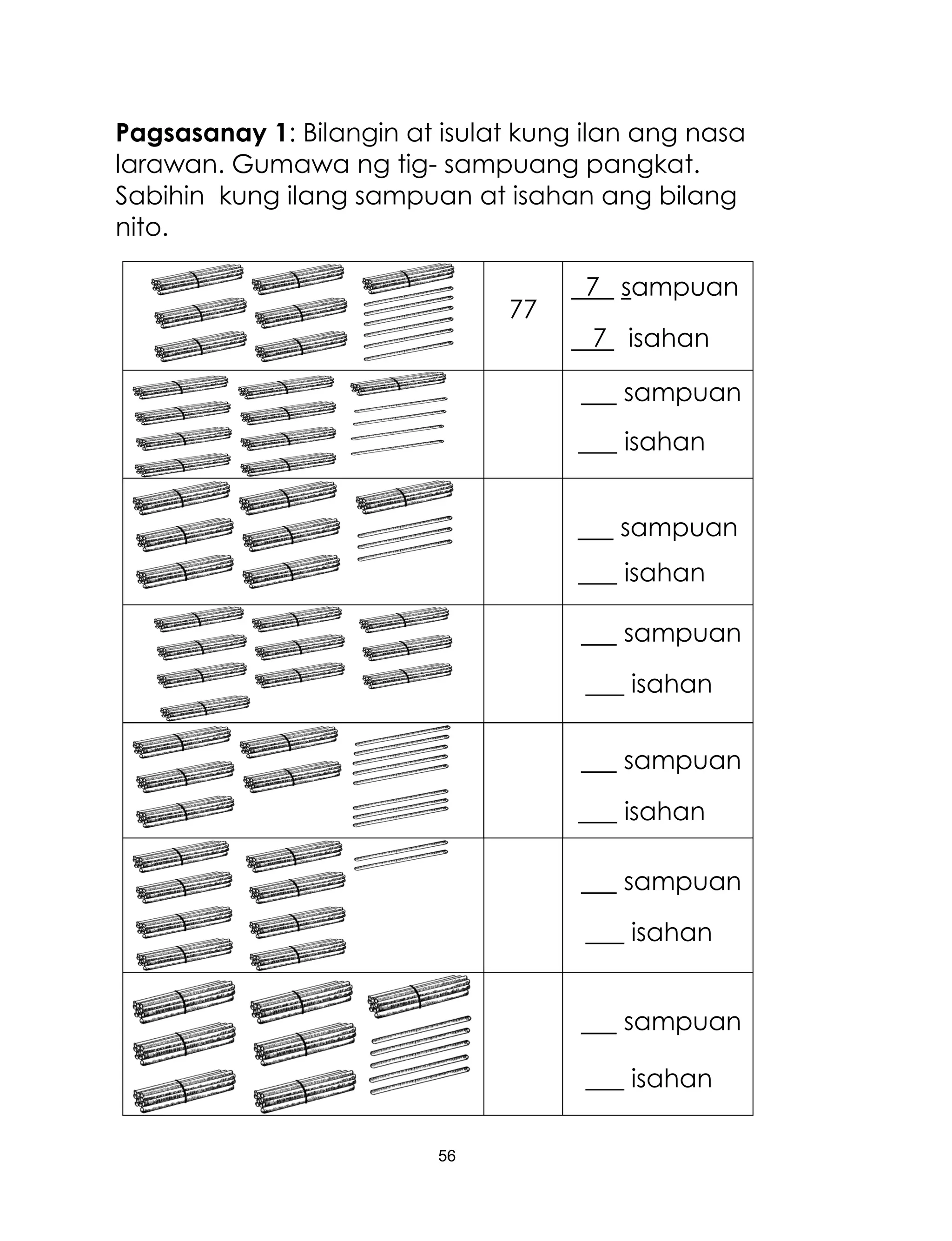 56
Pagsasanay 1: Bilangin at isulat kung ilan ang nasa
larawan. Gumawa ng tig- sampuang pangkat.
Sabihin kung ilang sampuan at isahan ang bilang
nito.
77
7 sampuan
7 isahan
sampuan
___ isahan
sampuan
___ isahan
sampuan
___ isahan
sampuan
___ isahan
sampuan
___ isahan
sampuan
___ isahan
 