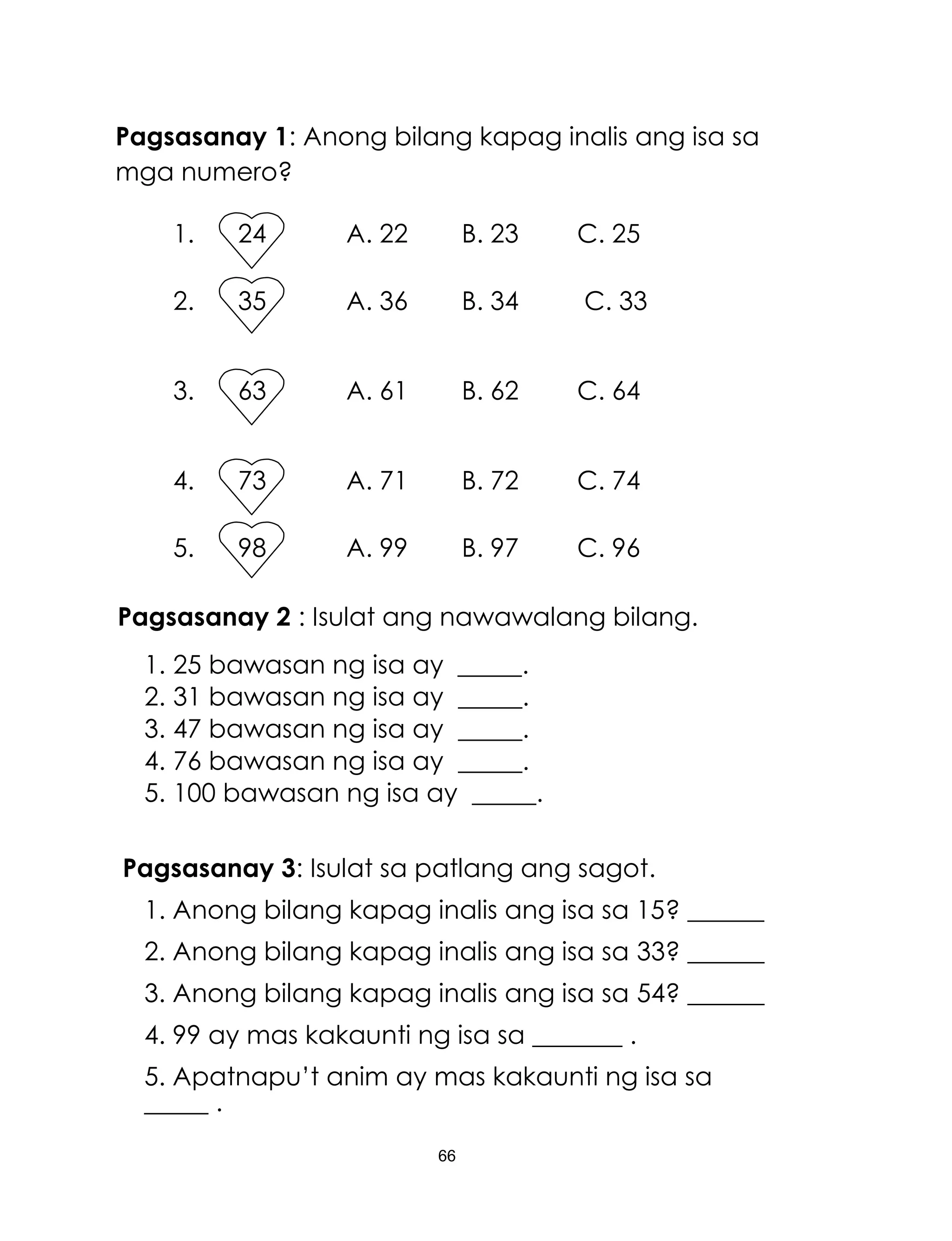 66
Pagsasanay 1: Anong bilang kapag inalis ang isa sa
mga numero?
1. 24 A. 22 B. 23 C. 25
2. 35 A. 36 B. 34 C. 33
3. 63 A. 61 B. 62 C. 64
4. 73 A. 71 B. 72 C. 74
5. 98 A. 99 B. 97 C. 96
Pagsasanay 2 : Isulat ang nawawalang bilang.
1. 25 bawasan ng isa ay _____.
2. 31 bawasan ng isa ay _____.
3. 47 bawasan ng isa ay _____.
4. 76 bawasan ng isa ay _____.
5. 100 bawasan ng isa ay _____.
Pagsasanay 3: Isulat sa patlang ang sagot.
1. Anong bilang kapag inalis ang isa sa 15? ______
2. Anong bilang kapag inalis ang isa sa 33? ______
3. Anong bilang kapag inalis ang isa sa 54? ______
4. 99 ay mas kakaunti ng isa sa _______ .
5. Apatnapu’t anim ay mas kakaunti ng isa sa
_____ .
 
