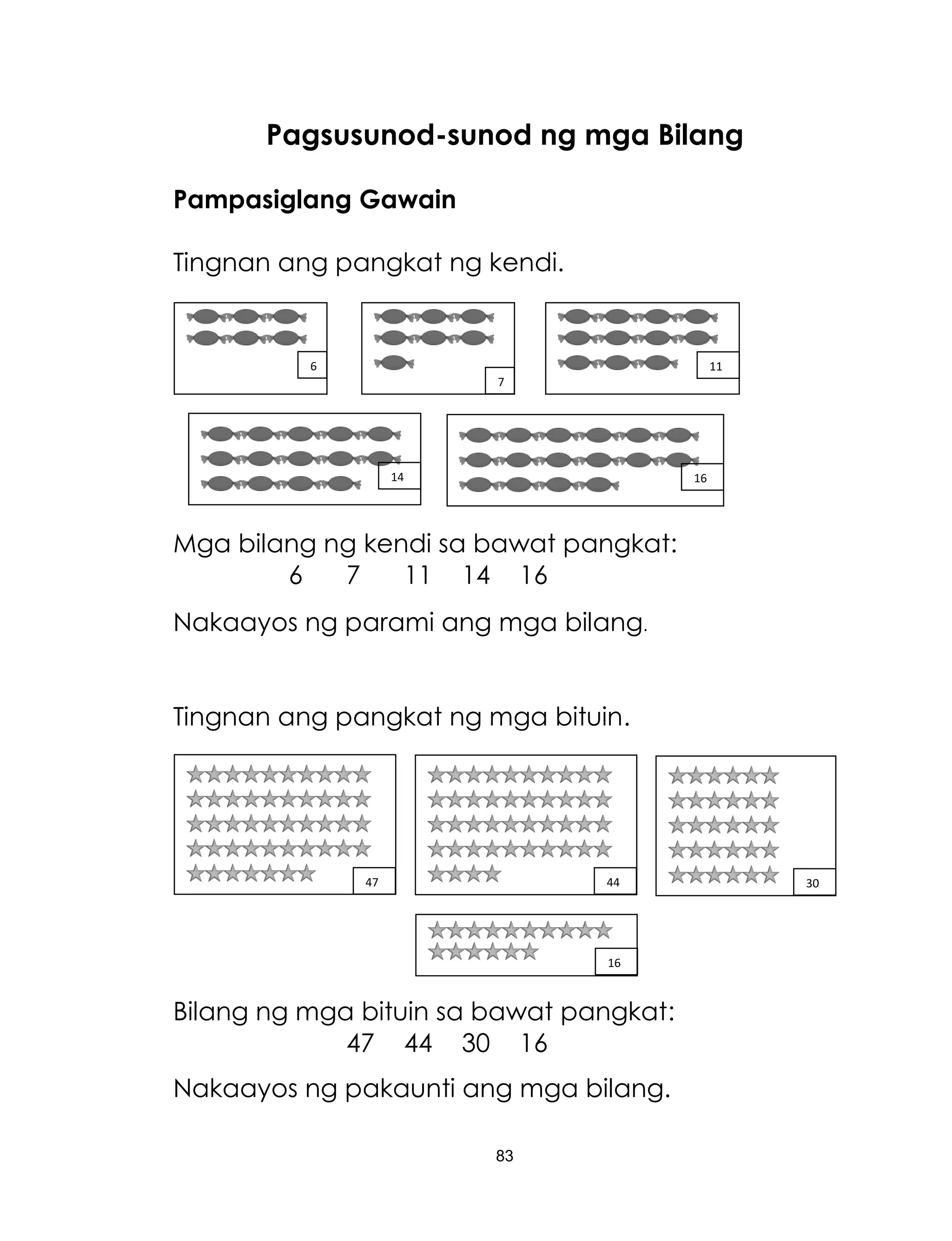 83
Pagsusunod-sunod ng mga Bilang
Pampasiglang Gawain
Tingnan ang pangkat ng kendi.
Mga bilang ng kendi sa bawat pangkat:
6 7 11 14 16
Nakaayos ng parami ang mga bilang.
Tingnan ang pangkat ng mga bituin.
Bilang ng mga bituin sa bawat pangkat:
47 44 30 16
Nakaayos ng pakaunti ang mga bilang.
6
7
14 16
11
47 44 30
16
 