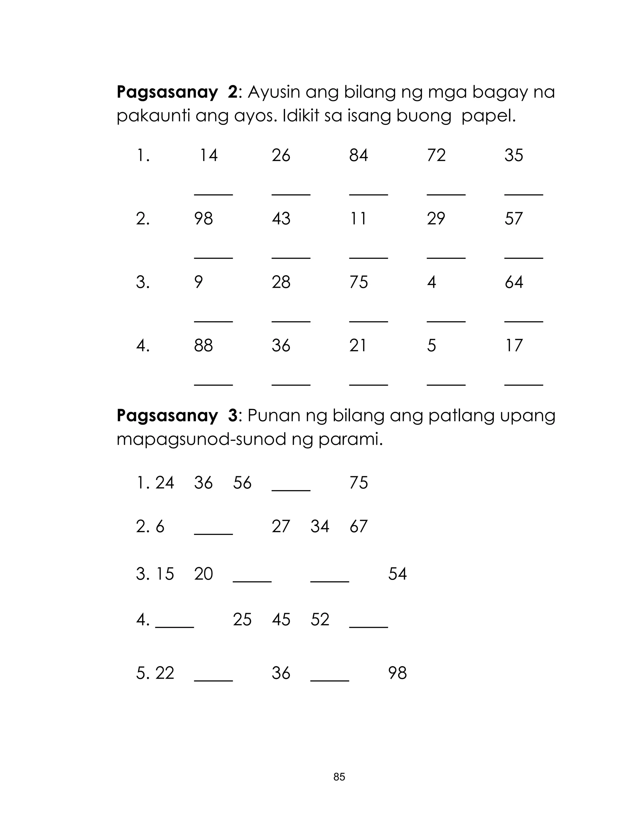 85
Pagsasanay 2: Ayusin ang bilang ng mga bagay na
pakaunti ang ayos. Idikit sa isang buong papel.
1. 14 26 84 72 35
2. 98 43 11 29 57
3. 9 28 75 4 64
4. 88 36 21 5 17
Pagsasanay 3: Punan ng bilang ang patlang upang
mapagsunod-sunod ng parami.
1. 24 36 56 75
2. 6 27 34 67
3. 15 20 54
4. 25 45 52
5. 22 36 98
 