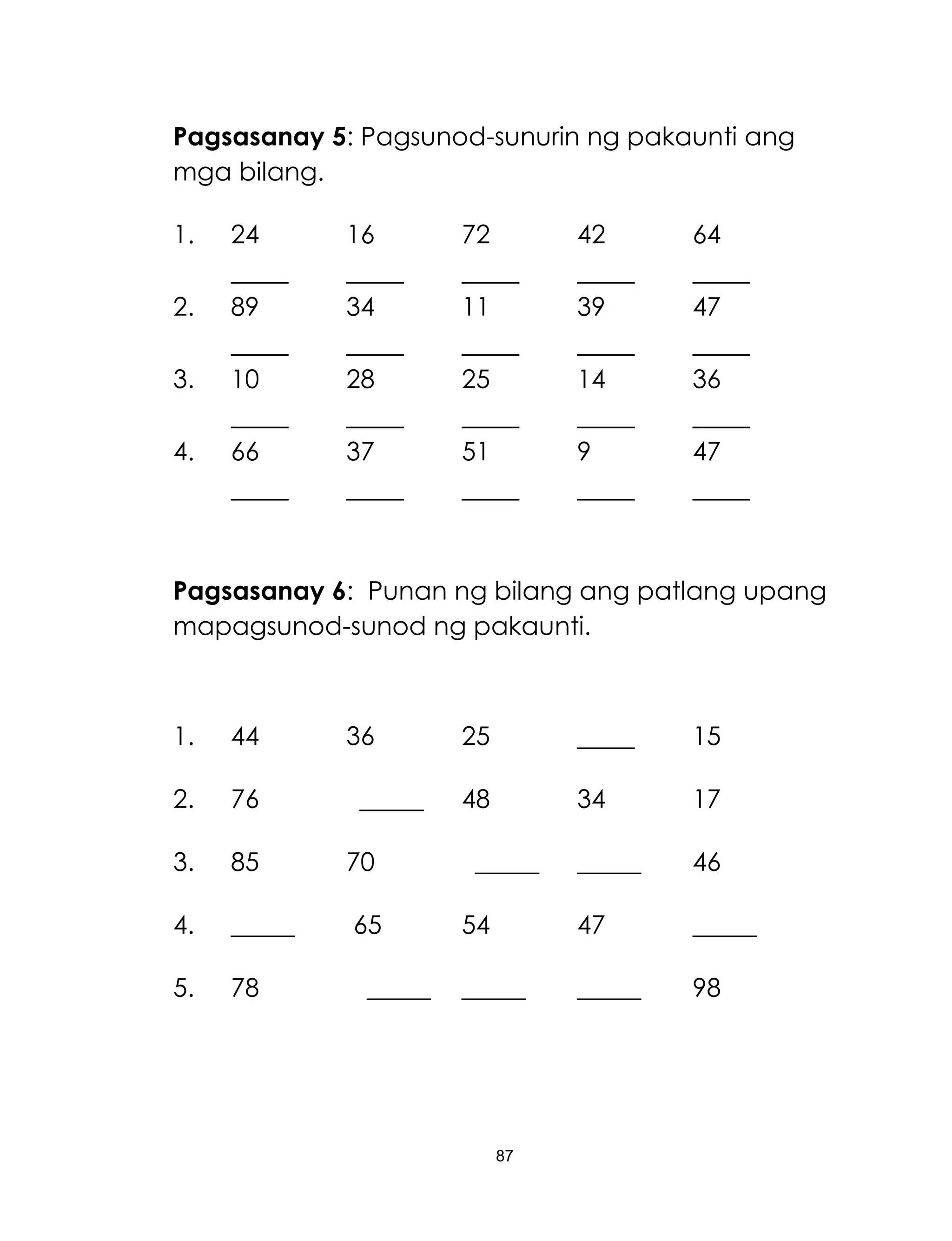 87
Pagsasanay 5: Pagsunod-sunurin ng pakaunti ang
mga bilang.
1. 24 16 72 42 64
2. 89 34 11 39 47
3. 10 28 25 14 36
4. 66 37 51 9 47
Pagsasanay 6: Punan ng bilang ang patlang upang
mapagsunod-sunod ng pakaunti.
1. 44 36 25 15
2. 76 _____ 48 34 17
3. 85 70 _____ _____ 46
4. _____ 65 54 47 _____
5. 78 _____ _____ _____ 98
 
