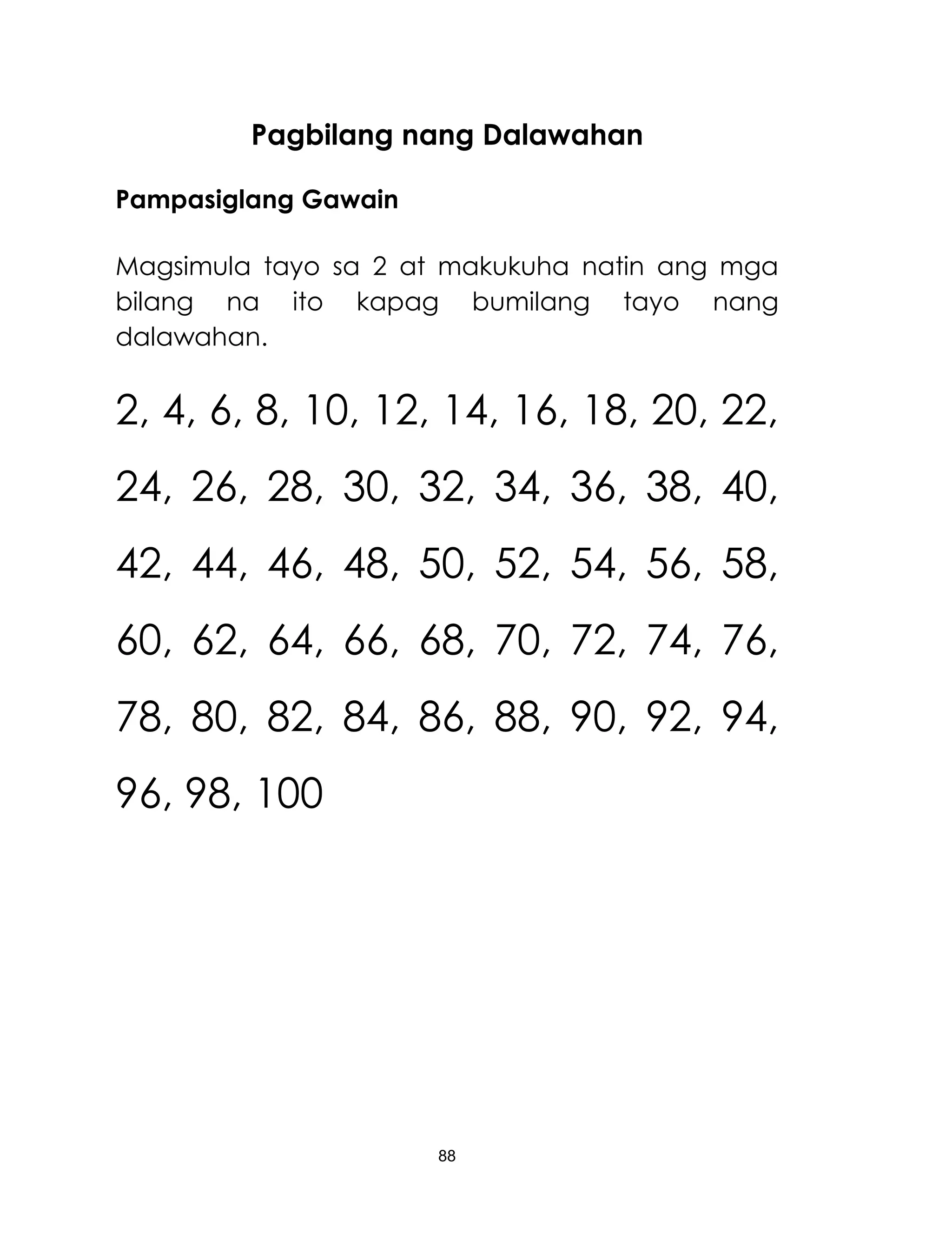 88
Pagbilang nang Dalawahan
Pampasiglang Gawain
Magsimula tayo sa 2 at makukuha natin ang mga
bilang na ito kapag bumilang tayo nang
dalawahan.
2, 4, 6, 8, 10, 12, 14, 16, 18, 20, 22,
24, 26, 28, 30, 32, 34, 36, 38, 40,
42, 44, 46, 48, 50, 52, 54, 56, 58,
60, 62, 64, 66, 68, 70, 72, 74, 76,
78, 80, 82, 84, 86, 88, 90, 92, 94,
96, 98, 100
 