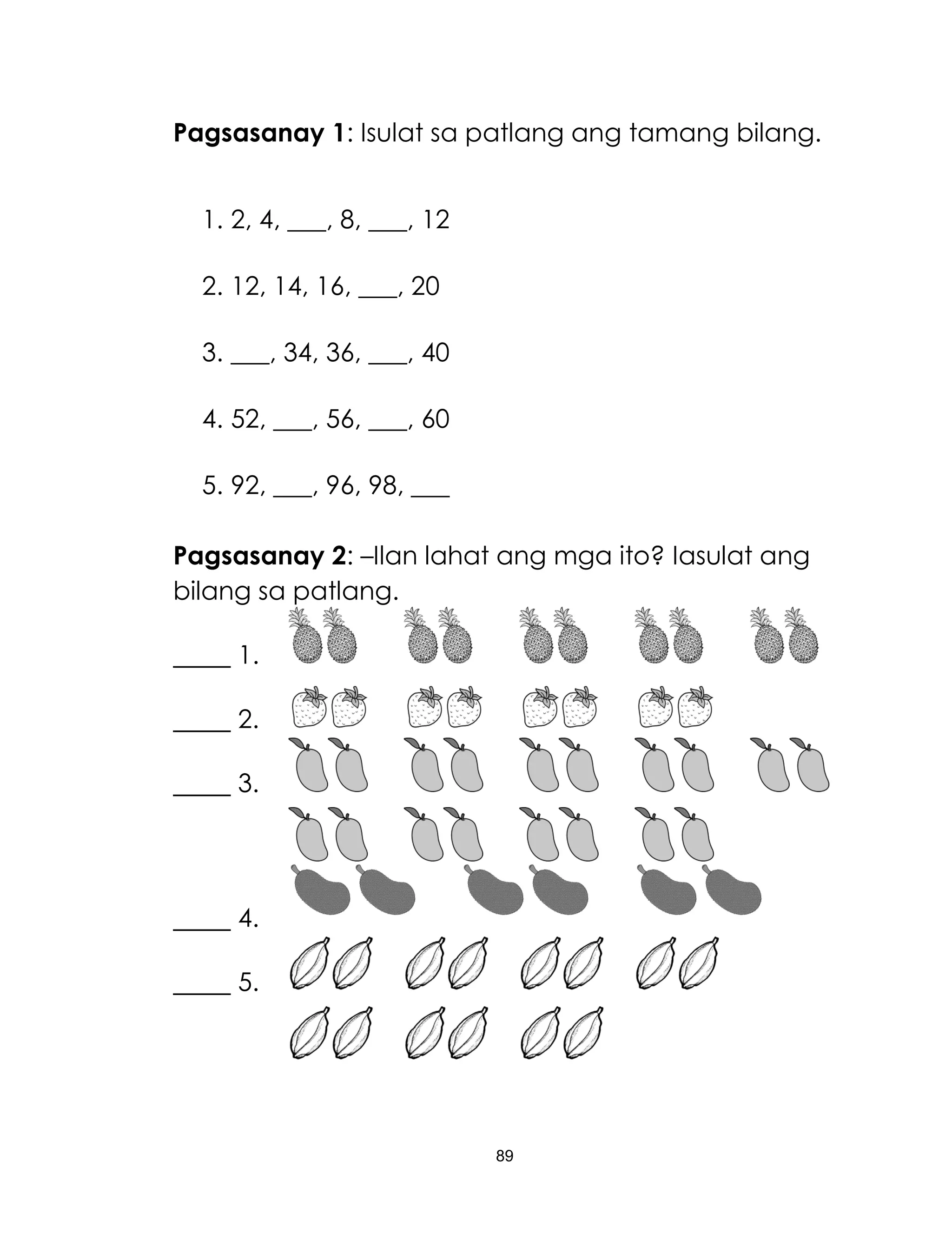 89
Pagsasanay 1: Isulat sa patlang ang tamang bilang.
1. 2, 4, ___, 8, ___, 12
2. 12, 14, 16, ___, 20
3. ___, 34, 36, ___, 40
4. 52, ___, 56, ___, 60
5. 92, ___, 96, 98, ___
Pagsasanay 2: –Ilan lahat ang mga ito? Iasulat ang
bilang sa patlang.
1.
2.
3.
4.
5.
 