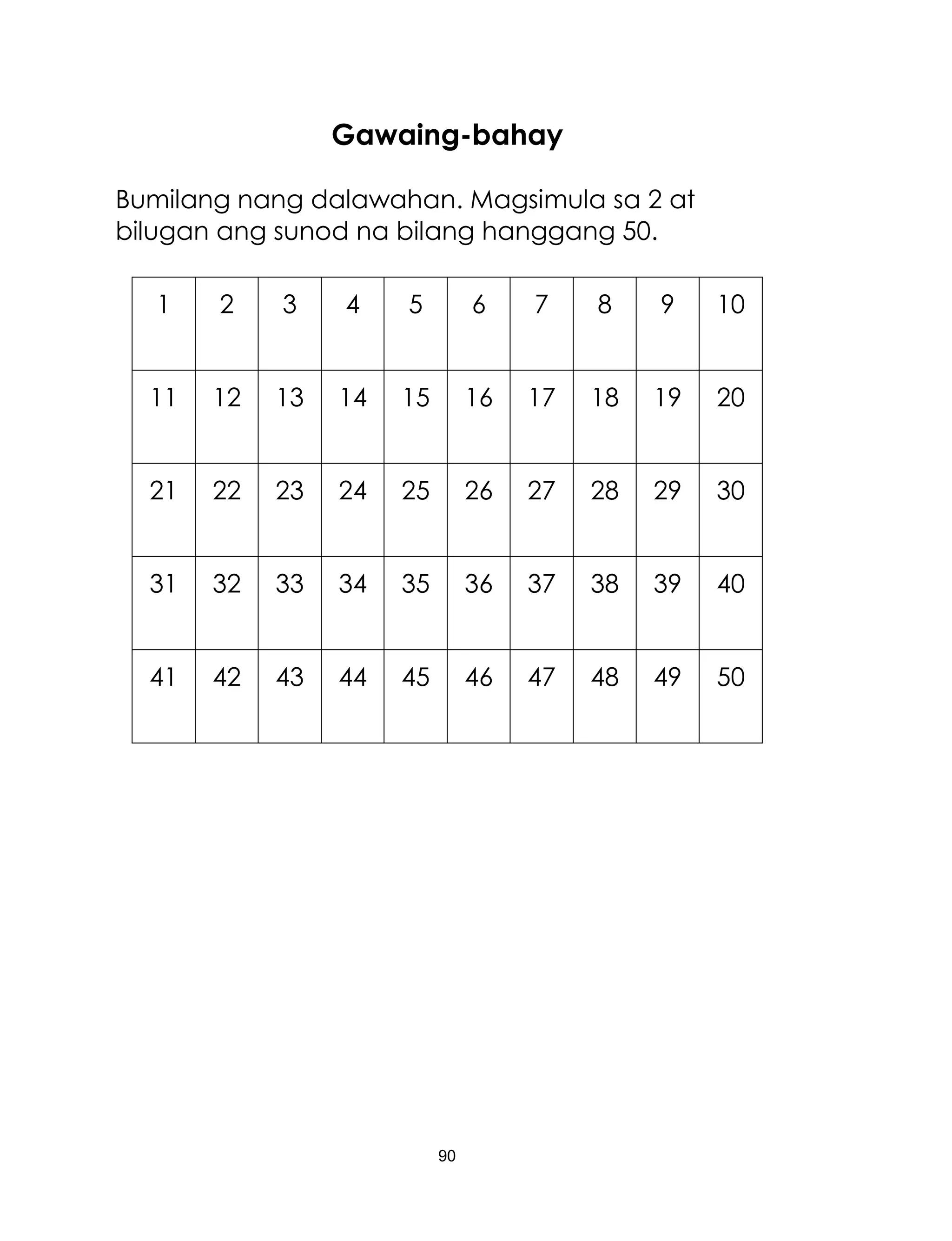 90
Gawaing-bahay
Bumilang nang dalawahan. Magsimula sa 2 at
bilugan ang sunod na bilang hanggang 50.
1 2 3 4 5 6 7 8 9 10
11 12 13 14 15 16 17 18 19 20
21 22 23 24 25 26 27 28 29 30
31 32 33 34 35 36 37 38 39 40
41 42 43 44 45 46 47 48 49 50
 