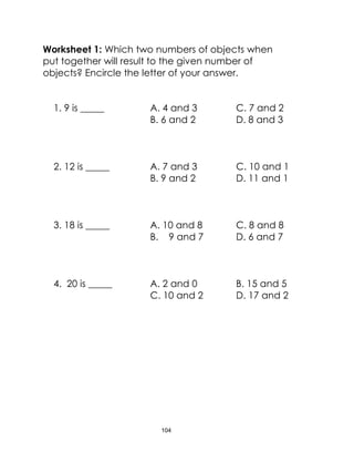 104
Worksheet 1: Which two numbers of objects when
put together will result to the given number of
objects? Encircle the letter of your answer.
1. 9 is _____ A. 4 and 3 C. 7 and 2
B. 6 and 2 D. 8 and 3
2. 12 is _____ A. 7 and 3 C. 10 and 1
B. 9 and 2 D. 11 and 1
3. 18 is _____ A. 10 and 8 C. 8 and 8
B. 9 and 7 D. 6 and 7
4. 20 is _____ A. 2 and 0 B. 15 and 5
C. 10 and 2 D. 17 and 2
 