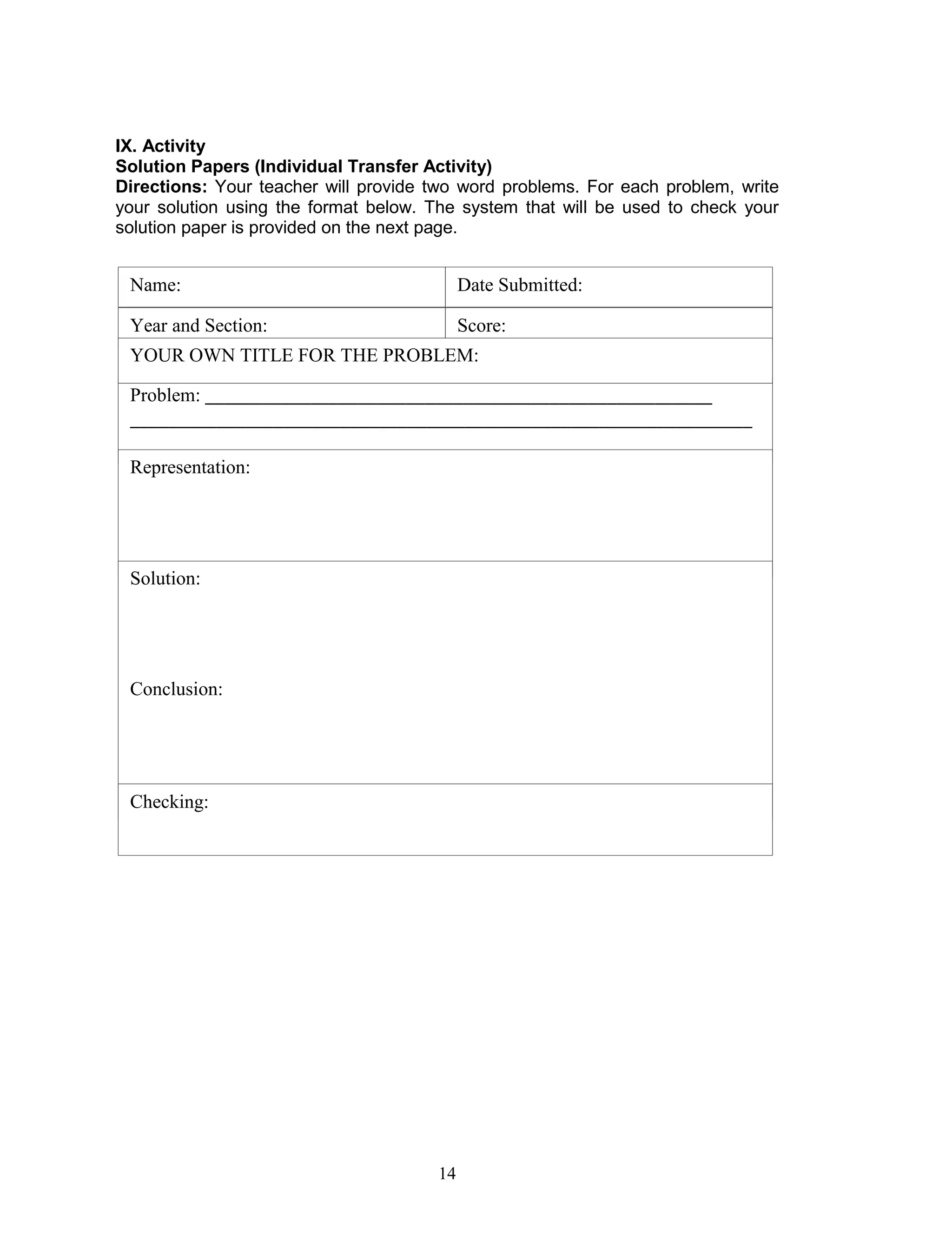 14
IX. Activity
Solution Papers (Individual Transfer Activity)
Directions: Your teacher will provide two word problems. For each problem, write
your solution using the format below. The system that will be used to check your
solution paper is provided on the next page.
Name:
Year and Section:
Date Submitted:
Score:
Problem: _____________________________________________________
_________________________________________________________________
________________________________________________________
Representation:
YOUR OWN TITLE FOR THE PROBLEM:
Solution:
Conclusion:
Checking:
 