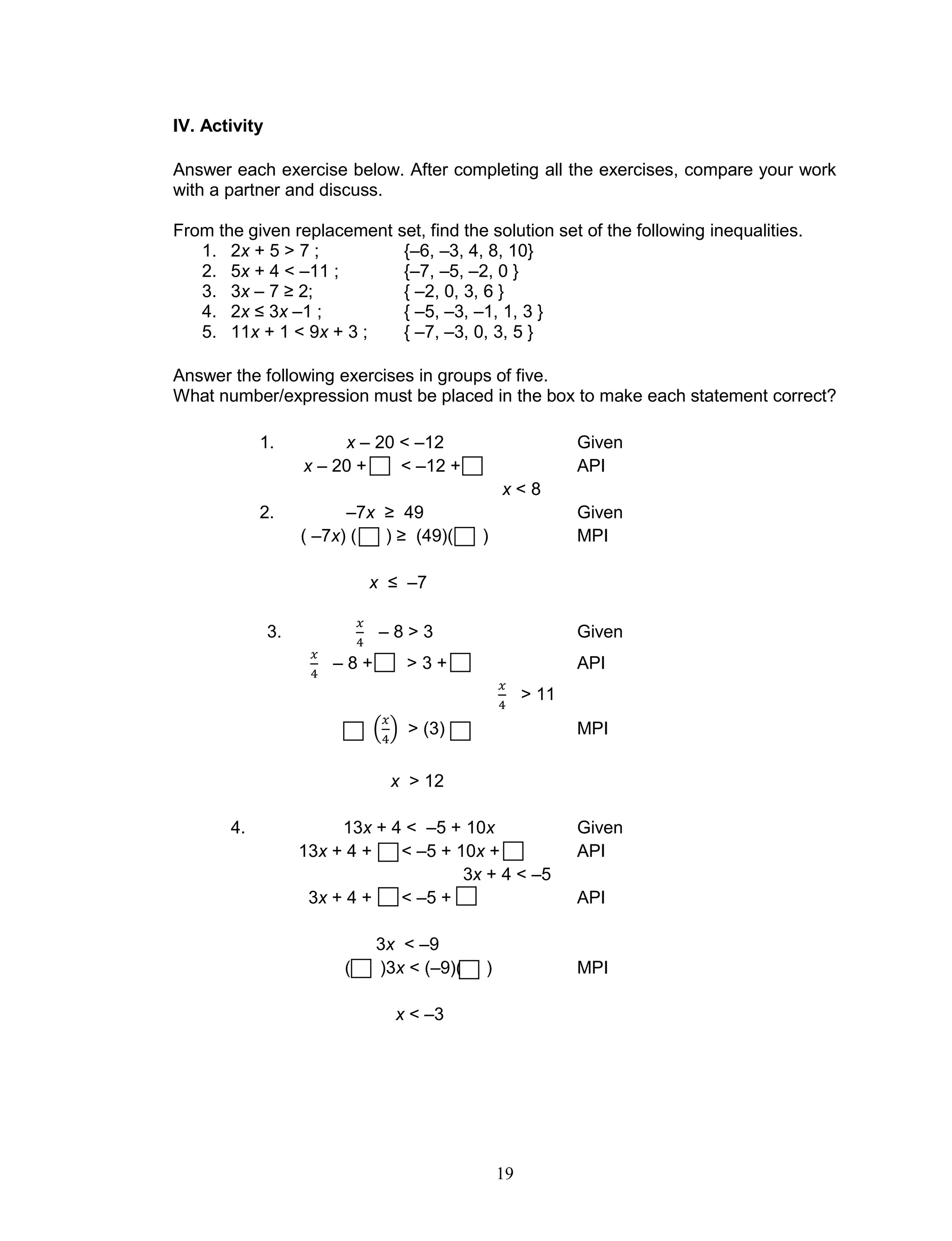 19
IV. Activity
Answer each exercise below. After completing all the exercises, compare your work
with a partner and discuss.
From the given replacement set, find the solution set of the following inequalities.
1. 2x + 5 > 7 ; {–6, –3, 4, 8, 10}
2. 5x + 4 < –11 ; {–7, –5, –2, 0 }
3. 3x – 7 ≥ 2; { –2, 0, 3, 6 }
4. 2x ≤ 3x –1 ; { –5, –3, –1, 1, 3 }
5. 11x + 1 < 9x + 3 ; { –7, –3, 0, 3, 5 }
Answer the following exercises in groups of five.
What number/expression must be placed in the box to make each statement correct?
1. x – 20 < –12 Given
x – 20 + < –12 + API
x < 8
2. –7x ≥ 49 Given
( –7x) ( ) ≥ (49)( ) MPI
x ≤ –7
3. – 8 > 3 Given
– 8 + > 3 + API
> 11
( ) > (3) MPI
x > 12
4. 13x + 4 < –5 + 10x Given
13x + 4 + < –5 + 10x + API
3x + 4 < –5
3x + 4 + < –5 + API
3x < –9
( )3x < (–9)( ) MPI
x < –3
 