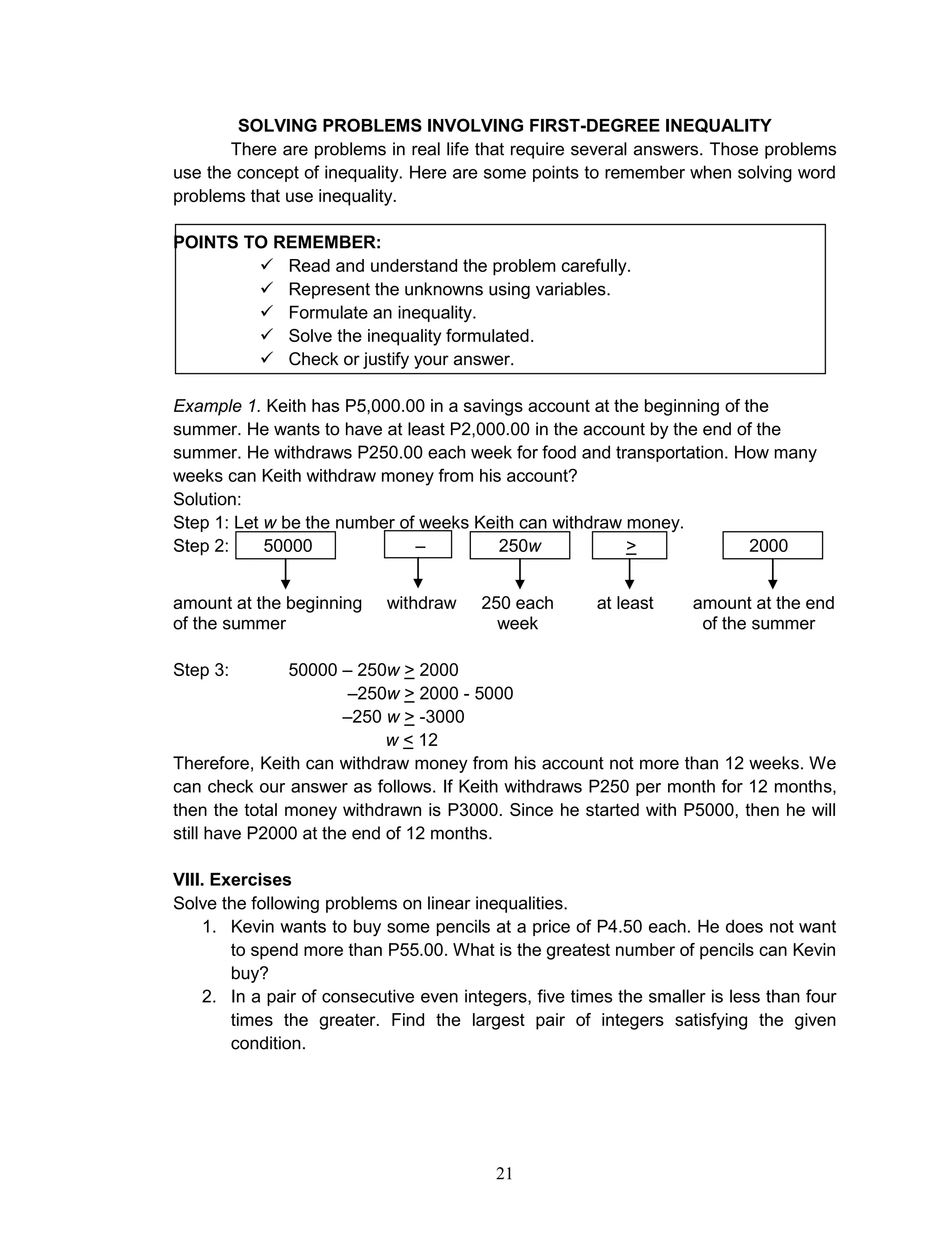 21
SOLVING PROBLEMS INVOLVING FIRST-DEGREE INEQUALITY
There are problems in real life that require several answers. Those problems
use the concept of inequality. Here are some points to remember when solving word
problems that use inequality.
POINTS TO REMEMBER:
 Read and understand the problem carefully.
 Represent the unknowns using variables.
 Formulate an inequality.
 Solve the inequality formulated.
 Check or justify your answer.
Example 1. Keith has P5,000.00 in a savings account at the beginning of the
summer. He wants to have at least P2,000.00 in the account by the end of the
summer. He withdraws P250.00 each week for food and transportation. How many
weeks can Keith withdraw money from his account?
Solution:
Step 1: Let w be the number of weeks Keith can withdraw money.
Step 2: 50000 – 250w > 2000
amount at the beginning withdraw 250 each at least amount at the end
of the summer week of the summer
Step 3: 50000 – 250w > 2000
–250w > 2000 - 5000
–250 w > -3000
w < 12
Therefore, Keith can withdraw money from his account not more than 12 weeks. We
can check our answer as follows. If Keith withdraws P250 per month for 12 months,
then the total money withdrawn is P3000. Since he started with P5000, then he will
still have P2000 at the end of 12 months.
VIII. Exercises
Solve the following problems on linear inequalities.
1. Kevin wants to buy some pencils at a price of P4.50 each. He does not want
to spend more than P55.00. What is the greatest number of pencils can Kevin
buy?
2. In a pair of consecutive even integers, five times the smaller is less than four
times the greater. Find the largest pair of integers satisfying the given
condition.
 