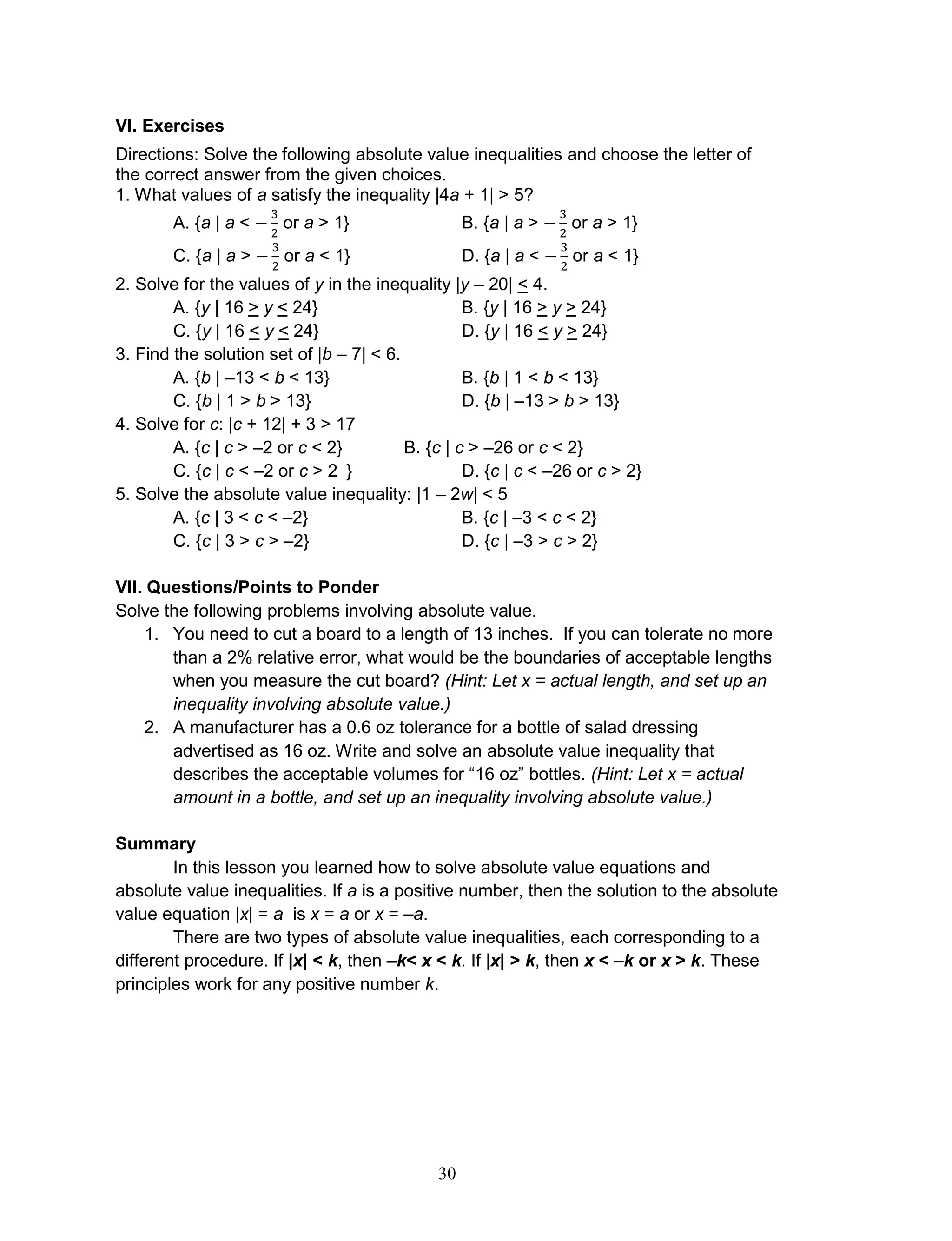 30
VI. Exercises
Directions: Solve the following absolute value inequalities and choose the letter of
the correct answer from the given choices.
1. What values of a satisfy the inequality |4a + 1| > 5?
A. {a | a < or a > 1} B. {a | a > or a > 1}
C. {a | a > or a < 1} D. {a | a < or a < 1}
2. Solve for the values of y in the inequality |y – 20| < 4.
A. {y | 16 > y < 24} B. {y | 16 > y > 24}
C. {y | 16 < y < 24} D. {y | 16 < y > 24}
3. Find the solution set of |b – 7| < 6.
A. {b | –13 < b < 13} B. {b | 1 < b < 13}
C. {b | 1 > b > 13} D. {b | –13 > b > 13}
4. Solve for c: |c + 12| + 3 > 17
A. {c | c > –2 or c < 2} B. {c | c > –26 or c < 2}
C. {c | c < –2 or c > 2 } D. {c | c < –26 or c > 2}
5. Solve the absolute value inequality: |1 – 2w| < 5
A. {c | 3 < c < –2} B. {c | –3 < c < 2}
C. {c | 3 > c > –2} D. {c | –3 > c > 2}
VII. Questions/Points to Ponder
Solve the following problems involving absolute value.
1. You need to cut a board to a length of 13 inches. If you can tolerate no more
than a 2% relative error, what would be the boundaries of acceptable lengths
when you measure the cut board? (Hint: Let x = actual length, and set up an
inequality involving absolute value.)
2. A manufacturer has a 0.6 oz tolerance for a bottle of salad dressing
advertised as 16 oz. Write and solve an absolute value inequality that
describes the acceptable volumes for “16 oz” bottles. (Hint: Let x = actual
amount in a bottle, and set up an inequality involving absolute value.)
Summary
In this lesson you learned how to solve absolute value equations and
absolute value inequalities. If a is a positive number, then the solution to the absolute
value equation |x| = a is x = a or x = –a.
There are two types of absolute value inequalities, each corresponding to a
different procedure. If |x| < k, then –k< x < k. If |x| > k, then x < –k or x > k. These
principles work for any positive number k.
 