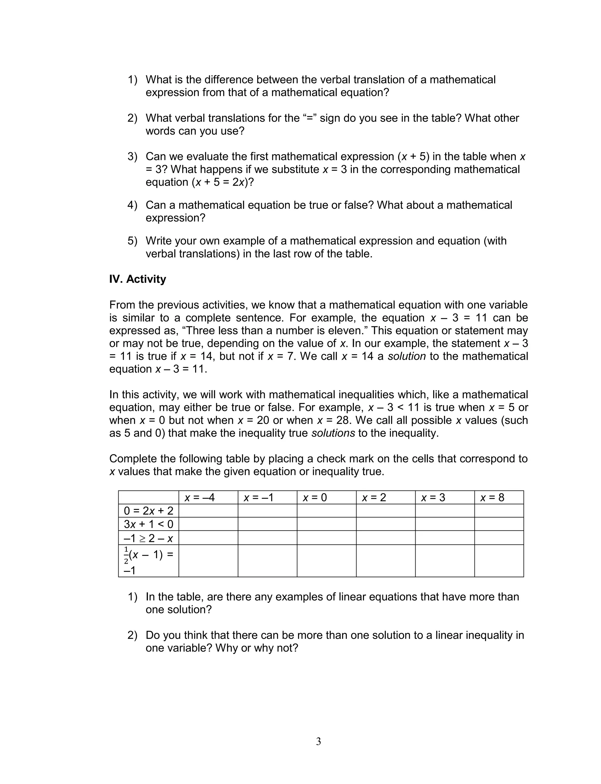 3
1) What is the difference between the verbal translation of a mathematical
expression from that of a mathematical equation?
2) What verbal translations for the “=” sign do you see in the table? What other
words can you use?
3) Can we evaluate the first mathematical expression (x + 5) in the table when x
= 3? What happens if we substitute x = 3 in the corresponding mathematical
equation (x + 5 = 2x)?
4) Can a mathematical equation be true or false? What about a mathematical
expression?
5) Write your own example of a mathematical expression and equation (with
verbal translations) in the last row of the table.
IV. Activity
From the previous activities, we know that a mathematical equation with one variable
is similar to a complete sentence. For example, the equation x – 3 = 11 can be
expressed as, “Three less than a number is eleven.” This equation or statement may
or may not be true, depending on the value of x. In our example, the statement x – 3
= 11 is true if x = 14, but not if x = 7. We call x = 14 a solution to the mathematical
equation x – 3 = 11.
In this activity, we will work with mathematical inequalities which, like a mathematical
equation, may either be true or false. For example, x – 3 < 11 is true when x = 5 or
when x = 0 but not when x = 20 or when x = 28. We call all possible x values (such
as 5 and 0) that make the inequality true solutions to the inequality.
Complete the following table by placing a check mark on the cells that correspond to
x values that make the given equation or inequality true.
x = –4 x = –1 x = 0 x = 2 x = 3 x = 8
0 = 2x + 2
3x + 1 < 0
–1  2 – x
(x – 1) =
–1
1) In the table, are there any examples of linear equations that have more than
one solution?
2) Do you think that there can be more than one solution to a linear inequality in
one variable? Why or why not?
 