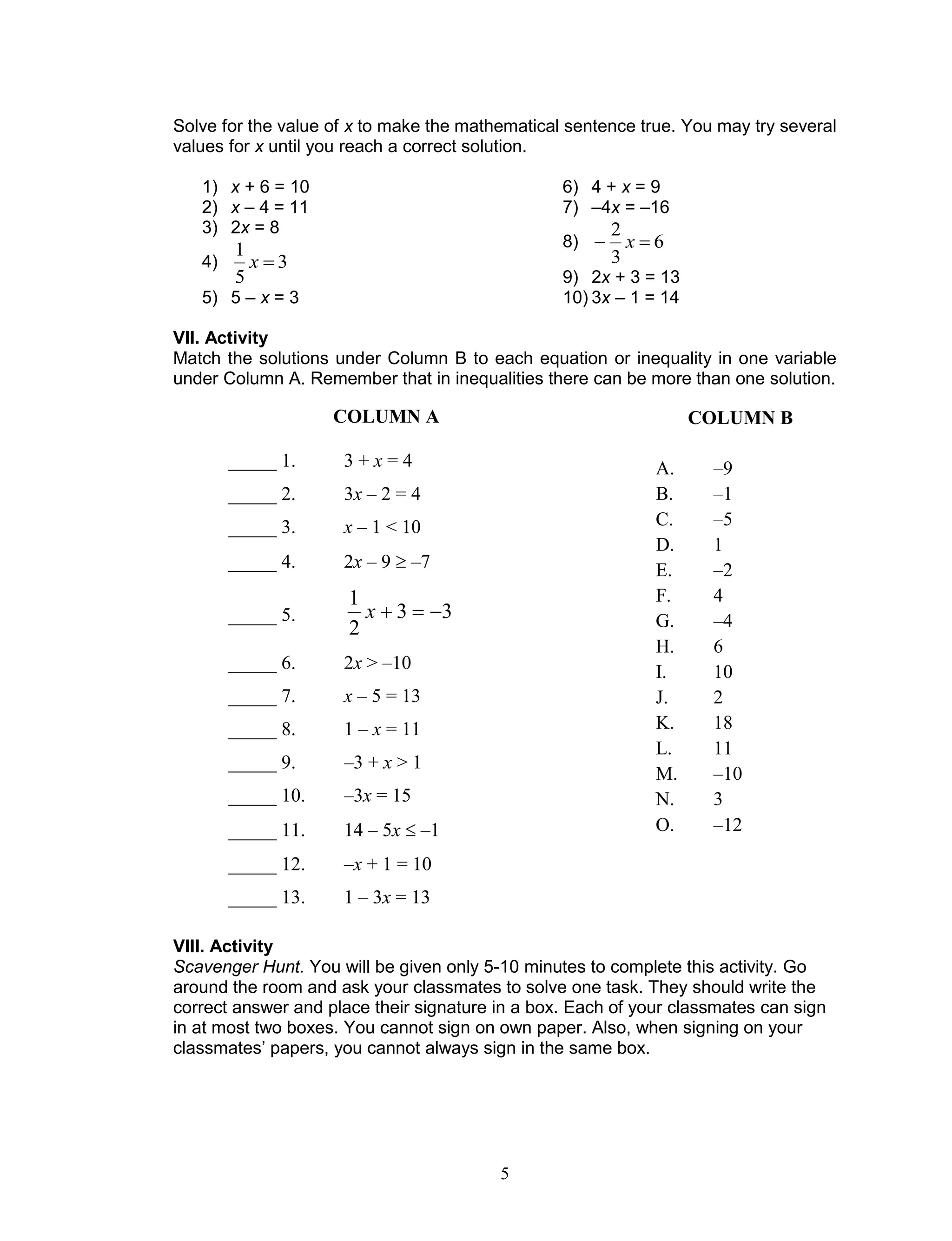 5
Solve for the value of x to make the mathematical sentence true. You may try several
values for x until you reach a correct solution.
1) x + 6 = 10
2) x – 4 = 11
3) 2x = 8
4) 3
5
1
x
5) 5 – x = 3
6) 4 + x = 9
7) –4x = –16
8) 6
3
2
 x
9) 2x + 3 = 13
10) 3x – 1 = 14
VII. Activity
Match the solutions under Column B to each equation or inequality in one variable
under Column A. Remember that in inequalities there can be more than one solution.
VIII. Activity
Scavenger Hunt. You will be given only 5-10 minutes to complete this activity. Go
around the room and ask your classmates to solve one task. They should write the
correct answer and place their signature in a box. Each of your classmates can sign
in at most two boxes. You cannot sign on own paper. Also, when signing on your
classmates’ papers, you cannot always sign in the same box.
COLUMN B
A. –9
B. –1
C. –5
D. 1
E. –2
F. 4
G. –4
H. 6
I. 10
J. 2
K. 18
L. 11
M. –10
N. 3
O. –12
COLUMN A
_____ 1. 3 + x = 4
_____ 2. 3x – 2 = 4
_____ 3. x – 1 < 10
_____ 4. 2x – 9  –7
_____ 5. 33
2
1
x
_____ 6. 2x > –10
_____ 7. x – 5 = 13
_____ 8. 1 – x = 11
_____ 9. –3 + x > 1
_____ 10. –3x = 15
_____ 11. 14 – 5x  –1
_____ 12. –x + 1 = 10
_____ 13. 1 – 3x = 13
 
