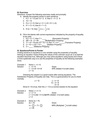 9
III. Exercises
Directions: Answer the following exercises neatly and promptly.
A. Identify the property shown in each sentence.
1. If 3 · 4 = 12 and 12 = 2 · 6. then 3 · 4 = 2 · 6
2. 12 = 12
3. If a + 2 = 8, then a + 2 + (–2) = 8 + (–2).
4. If 1 + 5 = 6, then 6 = 1 + 5.
5. If 3x = 10, then )10(
3
1
)3(
3
1
x
B. Fill-in the blanks with correct expressions indicated by the property of equality
to be used.
1. If 2 + 5 = 7, then 7 = ____ (Symmetric Property)
2. (80 + 4) · 2 = 84 · ____ (Multiplication Property)
3. 11 + 8 = 19 and 19 = 10 + 9, then 11 + 8 = _____ (Transitive Property)
4. 3 + 10 + (–9) = 13 + ____ (Addition Property)
5. 3 = ____ (Reflexive Property)
IV. Questions/Points to Ponder
Finding solutions to equations in one variable using the properties of equality.
Solving an equation means finding the values of the unknown (such as x) so that the
equation becomes true. Although you may solve equations using Guess and Check,
a more systematic way is to use the properties of equality as the following examples
show.
Example 1. Solve x – 4 = 8.
Solution x – 4 = 8 Given
x – 4 + 4 = 8 + 4 APE (Added 4 to both sides)
x = 12
Checking the solution is a good routine after solving equations. The
Substitution Property of Equality can help. This is a good practice for you to check
mentally.
x = 12 x – 4 = 8
12 – 4 = 8
8 = 8
Since 8 = 8 is true, then the x = 12 is a correct solution to the equation.
Example 2. Solve x + 3 = 5.
Solution x + 3 = 5 Given
x + 3 + (–3) = 5 + (–3)APE (Added –3 to both sides)
x = 2
Example 3. Solve 3x = 75.
Solution 3x = 75 Given
( ) ( ) MPE (Multiplied to both sides)
x = 25
 