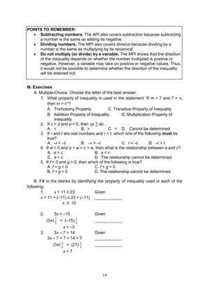 18
POINTS TO REMEMBER:
 Subtracting numbers. The API also covers subtraction because subtracting
a number is the same as adding its negative.
 Dividing numbers. The MPI also covers division because dividing by a
number is the same as multiplying by its reciprocal.
 Do not multiply (or divide) by a variable. The MPI shows that the direction
of the inequality depends on whether the number multiplied is positive or
negative. However, a variable may take on positive or negative values. Thus,
it would not be possible to determine whether the direction of the inequality
will be retained not.
III. Exercises
A. Multiple-Choice. Choose the letter of the best answer.
1. What property of inequality is used in the statement “If m > 7 and 7 > n,
then m > n”?
A. Trichotomy Property C. Transitive Property of Inequality
B. Addition Property of Inequality D. Multiplication Property of
Inequality
2. If c > d and p < 0, then cp ? dp.
A. < B. > C. = D. Cannot be determined
3. If r and t are real numbers and r < t, which one of the following must be
true?
A. –r < –t B. –r > –t C. r < –t D. –r > t
4. If w < 0 and a + w > c + w, then what is the relationship between a and c?
A. a > c B. a = c
C. a < c D. The relationship cannot be determined.
5. If f < 0 and g > 0, then which of the following is true?
A. f + g < 0 C. f + g > 0
B. f + g = 0 D. The relationship cannot be determined.
B. Fill in the blanks by identifying the property of inequality used in each of the
following:
1. x + 11 ≥ 23 Given
x + 11 + (–11) ≥ 23 + (–11) ____________
x ≥ 12
2. 5x < –15 Given
(5x) < (–15) ____________
x < –3
3. 3x – 7 > 14 Given
3x – 7 + 7 > 14 + 7 ____________
(3x) > (21) ____________
x > 7
 