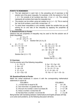 20
POINTS TO REMEMBER:
 The last statement in each item in the preceding set of exercises is the
solution set of the given inequality. For example, in #4, the solution to 13x+ 4
< –5 + 10x consists of all numbers less than –3 (or x < –3). This solution
represents all numbers that make the inequality true.
 The solution can be written using set notation as {x | x < –3}. This is read as
the “set of all numbers x such that x is less than –3”.
 To solve linear inequalities in one variable, isolate the variable that you are
solving for on one side of the inequality by applying the properties of
inequality.
V. Questions/Points to Ponder
Observe how the properties of inequality may be used to find the solution set of
linear inequalities:
1. b + 14 > 17
b + 14 – 14 > 17 – 14
b > 3 Solution Set: {b | b > 3}
2. 4t – 17 < 51 3. 2r – 32 > 4r + 12
4t – 17 + 17 < 51 + 17 2r – 32 – 4r > 4r + 12 – 4r
4t < 68 –2r – 32 > 12
–2r – 32 + 32 > 12 + 32
t < 17 –2r > 44
Solution Set: {t | t < 17}
r ≤ –22
Solution Set: {r | r < –22}
VI. Exercises
Find the solution set of the following inequalities.
1. b – 19 ≤ 15 6. 3w + 10 > 5w + 24
2. 9k ≤ –27 7. 12x – 40 ≥ 11x – 50
3. –2p > 32 8. 7y + 8 < 17 + 4y
4. 3r – 5 > 4 9. h – 9 < 2(h – 5)
5. 2(1 + 5x) < 22 10. 10u + 3 – 5u > –18 – 2u
VII. Questions/Points to Ponder
Match the verbal sentences in column A with the corresponding mathematical
statements in column B.
COLUMN A COLUMN B
1) x is less than or equal to 28. a) 2x < 28
2) Two more than x is greater than 28. b) x + 2 > 28
3) The sum of a number x and 2 is at least 28. c) x + 2 > 28
4) Twice a number x is less than 28. d) x < 28
5) Two less than a number x is at most 28. e) x – 2 < 28
Being familiar with translating between mathematical and English phrases will help
us to solve word problems, as the following discussion will show.
 