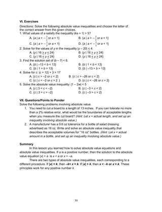 30
VI. Exercises
Directions: Solve the following absolute value inequalities and choose the letter of
the correct answer from the given choices.
1. What values of a satisfy the inequality |4a + 1| > 5?
A. {a | a < or a > 1} B. {a | a > or a > 1}
C. {a | a > or a < 1} D. {a | a < or a < 1}
2. Solve for the values of y in the inequality |y – 20| < 4.
A. {y | 16 > y < 24} B. {y | 16 > y > 24}
C. {y | 16 < y < 24} D. {y | 16 < y > 24}
3. Find the solution set of |b – 7| < 6.
A. {b | –13 < b < 13} B. {b | 1 < b < 13}
C. {b | 1 > b > 13} D. {b | –13 > b > 13}
4. Solve for c: |c + 12| + 3 > 17
A. {c | c > –2 or c < 2} B. {c | c > –26 or c < 2}
C. {c | c < –2 or c > 2 } D. {c | c < –26 or c > 2}
5. Solve the absolute value inequality: |1 – 2w| < 5
A. {c | 3 < c < –2} B. {c | –3 < c < 2}
C. {c | 3 > c > –2} D. {c | –3 > c > 2}
VII. Questions/Points to Ponder
Solve the following problems involving absolute value.
1. You need to cut a board to a length of 13 inches. If you can tolerate no more
than a 2% relative error, what would be the boundaries of acceptable lengths
when you measure the cut board? (Hint: Let x = actual length, and set up an
inequality involving absolute value.)
2. A manufacturer has a 0.6 oz tolerance for a bottle of salad dressing
advertised as 16 oz. Write and solve an absolute value inequality that
describes the acceptable volumes for “16 oz” bottles. (Hint: Let x = actual
amount in a bottle, and set up an inequality involving absolute value.)
Summary
In this lesson you learned how to solve absolute value equations and
absolute value inequalities. If a is a positive number, then the solution to the absolute
value equation |x| = a is x = a or x = –a.
There are two types of absolute value inequalities, each corresponding to a
different procedure. If |x| < k, then –k< x < k. If |x| > k, then x < –k or x > k. These
principles work for any positive number k.
 