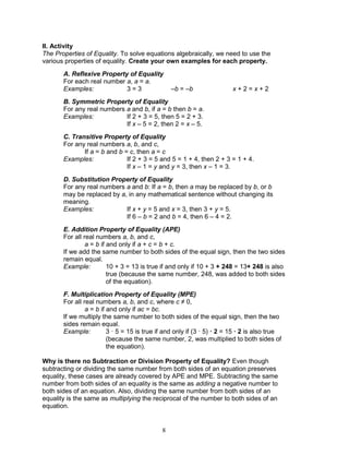 8
II. Activity
The Properties of Equality. To solve equations algebraically, we need to use the
various properties of equality. Create your own examples for each property.
A. Reflexive Property of Equality
For each real number a, a = a.
Examples: 3 = 3 –b = –b x + 2 = x + 2
B. Symmetric Property of Equality
For any real numbers a and b, if a = b then b = a.
Examples: If 2 + 3 = 5, then 5 = 2 + 3.
If x – 5 = 2, then 2 = x – 5.
C. Transitive Property of Equality
For any real numbers a, b, and c,
If a = b and b = c, then a = c
Examples: If 2 + 3 = 5 and 5 = 1 + 4, then 2 + 3 = 1 + 4.
If x – 1 = y and y = 3, then x – 1 = 3.
D. Substitution Property of Equality
For any real numbers a and b: If a = b, then a may be replaced by b, or b
may be replaced by a, in any mathematical sentence without changing its
meaning.
Examples: If x + y = 5 and x = 3, then 3 + y = 5.
If 6 – b = 2 and b = 4, then 6 – 4 = 2.
E. Addition Property of Equality (APE)
For all real numbers a, b, and c,
a = b if and only if a + c = b + c.
If we add the same number to both sides of the equal sign, then the two sides
remain equal.
Example: 10 + 3 = 13 is true if and only if 10 + 3 + 248 = 13+ 248 is also
true (because the same number, 248, was added to both sides
of the equation).
F. Multiplication Property of Equality (MPE)
For all real numbers a, b, and c, where c ≠ 0,
a = b if and only if ac = bc.
If we multiply the same number to both sides of the equal sign, then the two
sides remain equal.
Example: 3 · 5 = 15 is true if and only if (3 · 5) · 2 = 15 · 2 is also true
(because the same number, 2, was multiplied to both sides of
the equation).
Why is there no Subtraction or Division Property of Equality? Even though
subtracting or dividing the same number from both sides of an equation preserves
equality, these cases are already covered by APE and MPE. Subtracting the same
number from both sides of an equality is the same as adding a negative number to
both sides of an equation. Also, dividing the same number from both sides of an
equality is the same as multiplying the reciprocal of the number to both sides of an
equation.
 