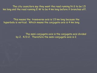 The semi-conjugate axis is the conjugate axis divided by 2.  4/2=2.  Therefore the semi-conjugate axis is 2. The city councilors say they want the road running N-S to be 1.5 km long and the road running E-W to be 4 km long before it branches off. This means the  transverse axis is 1.5 km long because the hyperbola is vertical.  Which means the conjugate axis is 4 km long. 