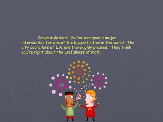 Congratulations!  You’ve designed a major intersection for one of the biggest cities in the world.  The city councilors of L.A. are thoroughly pleased.  They think you’re right about the usefulness of math. 