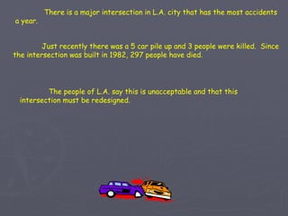 There is a major intersection in L.A. city that has the most accidents a year. Just recently there was a 5 car pile up and 3 people were killed.  Since the intersection was built in 1982, 297 people have died. The people of L.A. say this is unacceptable and that this intersection must be redesigned. 
