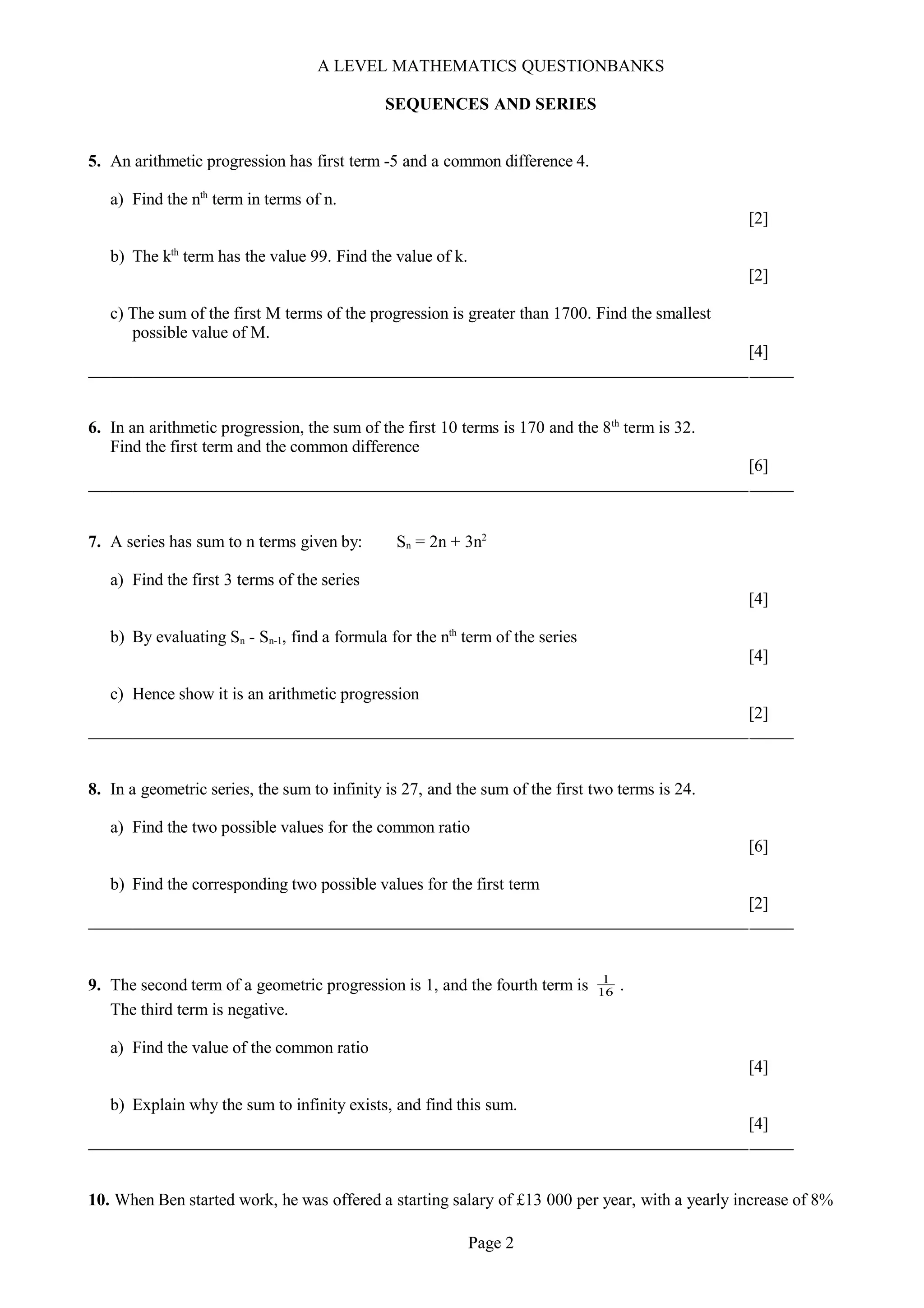 A LEVEL MATHEMATICS QUESTIONBANKS
SEQUENCES AND SERIES
5. An arithmetic progression has first term -5 and a common difference 4.
a) Find the nth
term in terms of n.
[2]
b) The kth
term has the value 99. Find the value of k.
[2]
c) The sum of the first M terms of the progression is greater than 1700. Find the smallest
possible value of M.
[4]
6. In an arithmetic progression, the sum of the first 10 terms is 170 and the 8th
term is 32.
Find the first term and the common difference
[6]
7. A series has sum to n terms given by: Sn = 2n + 3n2
a) Find the first 3 terms of the series
[4]
b) By evaluating Sn - Sn-1, find a formula for the nth
term of the series
[4]
c) Hence show it is an arithmetic progression
[2]
8. In a geometric series, the sum to infinity is 27, and the sum of the first two terms is 24.
a) Find the two possible values for the common ratio
[6]
b) Find the corresponding two possible values for the first term
[2]
9. The second term of a geometric progression is 1, and the fourth term is 16
1
.
The third term is negative.
a) Find the value of the common ratio
[4]
b) Explain why the sum to infinity exists, and find this sum.
[4]
10. When Ben started work, he was offered a starting salary of £13 000 per year, with a yearly increase of 8%
Page 2
 