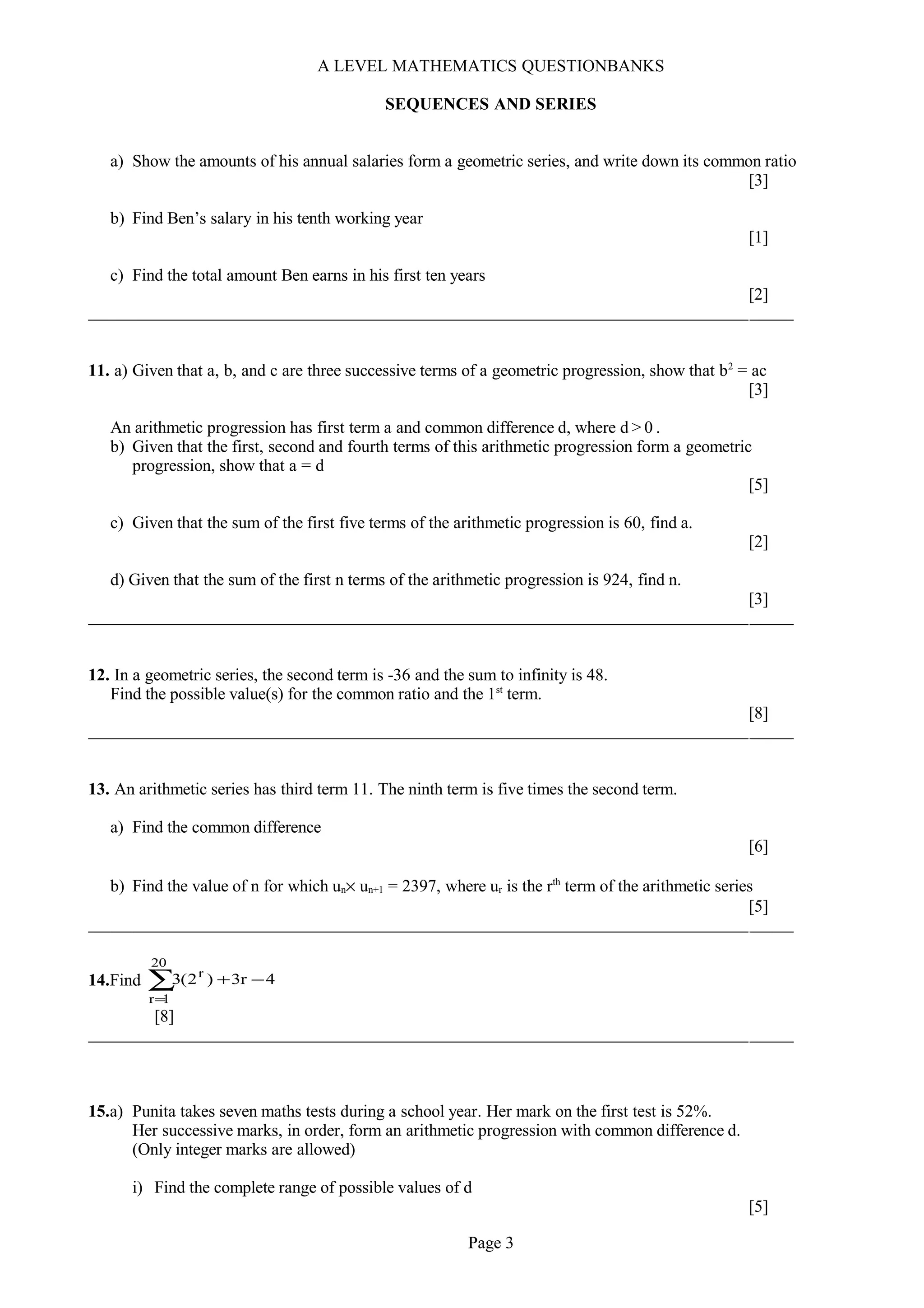 A LEVEL MATHEMATICS QUESTIONBANKS
SEQUENCES AND SERIES
a) Show the amounts of his annual salaries form a geometric series, and write down its common ratio
[3]
b) Find Ben’s salary in his tenth working year
[1]
c) Find the total amount Ben earns in his first ten years
[2]
11. a) Given that a, b, and c are three successive terms of a geometric progression, show that b2
= ac
[3]
An arithmetic progression has first term a and common difference d, where d > 0 .
b) Given that the first, second and fourth terms of this arithmetic progression form a geometric
progression, show that a = d
[5]
c) Given that the sum of the first five terms of the arithmetic progression is 60, find a.
[2]
d) Given that the sum of the first n terms of the arithmetic progression is 924, find n.
[3]
12. In a geometric series, the second term is -36 and the sum to infinity is 48.
Find the possible value(s) for the common ratio and the 1st
term.
[8]
13. An arithmetic series has third term 11. The ninth term is five times the second term.
a) Find the common difference
[6]
b) Find the value of n for which un× un+1 = 2397, where ur is the rth
term of the arithmetic series
[5]
14.Find ∑
=
−+
20
1r
r
4r3)2(3
[8]
15.a) Punita takes seven maths tests during a school year. Her mark on the first test is 52%.
Her successive marks, in order, form an arithmetic progression with common difference d.
(Only integer marks are allowed)
i) Find the complete range of possible values of d
[5]
Page 3
 