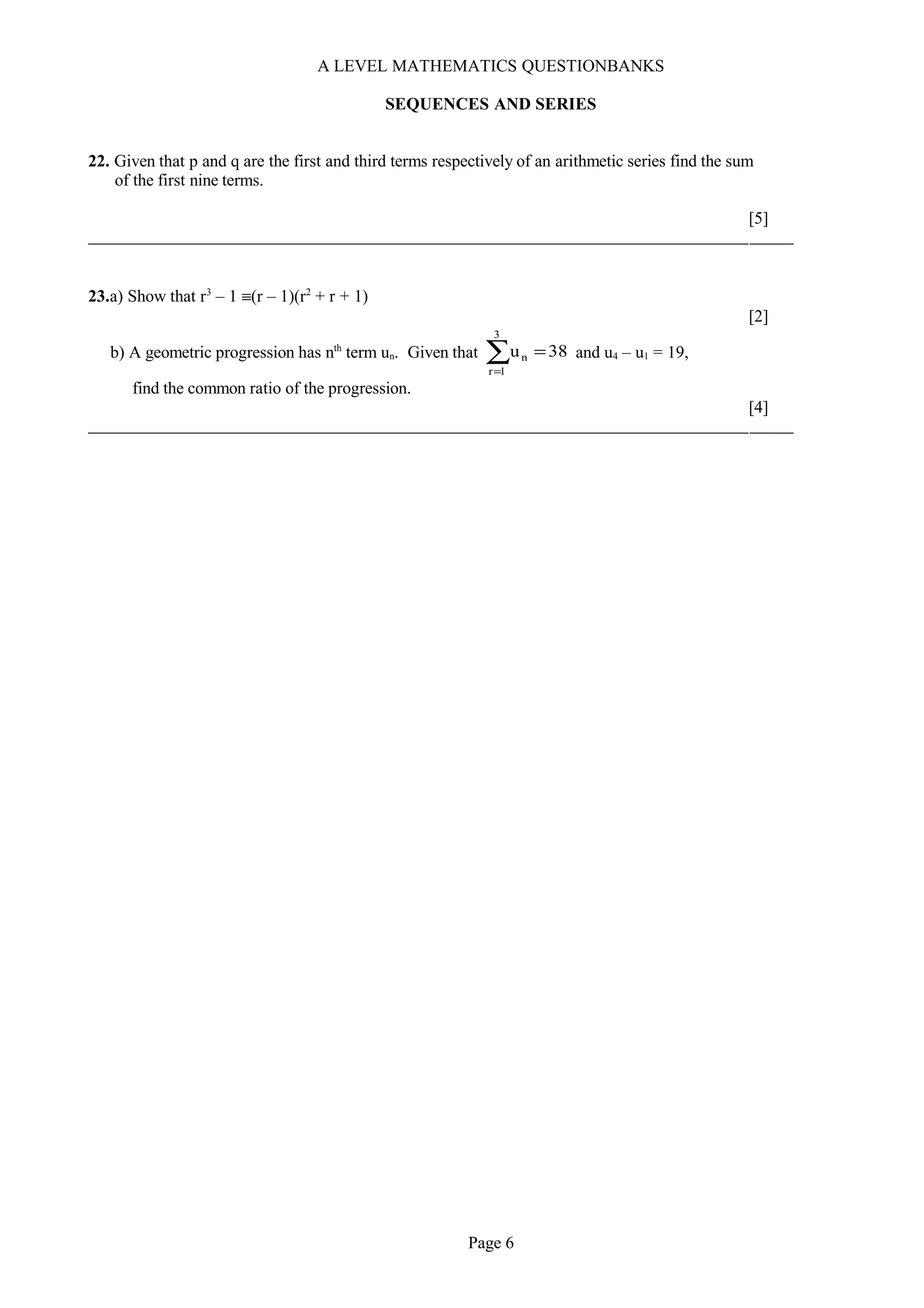 A LEVEL MATHEMATICS QUESTIONBANKS
SEQUENCES AND SERIES
22. Given that p and q are the first and third terms respectively of an arithmetic series find the sum
of the first nine terms.
[5]
23.a) Show that r3
– 1 ≡(r – 1)(r2
+ r + 1)
[2]
b) A geometric progression has nth
term un. Given that 38u
3
1r
n =∑=
and u4 – u1 = 19,
find the common ratio of the progression.
[4]
Page 6
 