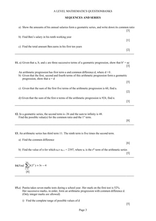 A LEVEL MATHEMATICS QUESTIONBANKS
SEQUENCES AND SERIES
a) Show the amounts of his annual salaries form a geometric series, and write down its common ratio
[3]
b) Find Ben’s salary in his tenth working year
[1]
c) Find the total amount Ben earns in his first ten years
[2]
11. a) Given that a, b, and c are three successive terms of a geometric progression, show that b2
= ac
[3]
An arithmetic progression has first term a and common difference d, where d > 0 .
b) Given that the first, second and fourth terms of this arithmetic progression form a geometric
progression, show that a = d
[5]
c) Given that the sum of the first five terms of the arithmetic progression is 60, find a.
[2]
d) Given that the sum of the first n terms of the arithmetic progression is 924, find n.
[3]
12. In a geometric series, the second term is -36 and the sum to infinity is 48.
Find the possible value(s) for the common ratio and the 1st
term.
[8]
13. An arithmetic series has third term 11. The ninth term is five times the second term.
a) Find the common difference
[6]
b) Find the value of n for which un× un+1 = 2397, where ur is the rth
term of the arithmetic series
[5]
14.Find ∑
=
−+
20
1r
r
4r3)2(3
[8]
15.a) Punita takes seven maths tests during a school year. Her mark on the first test is 52%.
Her successive marks, in order, form an arithmetic progression with common difference d.
(Only integer marks are allowed)
i) Find the complete range of possible values of d
[5]
Page 3
 