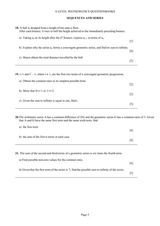 A LEVEL MATHEMATICS QUESTIONBANKS
SEQUENCES AND SERIES
18. A ball is dropped from a height of 6m onto a floor.
After each bounce, it rises to half the height achieved in the immediately preceding bounce.
a) Taking un as its height after the nth
bounce, express un+1 in terms of un.
[1]
b) Explain why the series un forms a convergent geometric series, and find its sum to infinity
[4]
c) Hence obtain the total distance travelled by the ball
[3]
19. t+1 and t2
– 1, where t ≠ 1, are the first two terms of a convergent geometric progression.
a) Obtain the common ratio in its simplest possible form
[2]
b) Show that 0<t<1 or 1<t<2
[2]
c) Given the sum to infinity is equal to one, find t.
[3]
20.The arithmetic series A has a common difference of 242 and the geometric series G has a common ratio of 3. Given
that A and G have the same first term and the same sixth term, find
a) the first term
[4]
b) the sum of the first 6 terms in each case
[4]
21. The sum of the second and third terms of a geometric series is six times the fourth term.
a) Find possible non-zero values for the common ratio.
[4]
b) Given that the first term of the series is 7, find the possible sum to infinity of the series.
[3]
Page 5
 