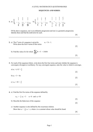 A LEVEL MATHEMATICS QUESTIONBANKS
SEQUENCES AND SERIES
1. a)
...,1 64
1
,
16
1
,
4
1
−− b)
...,1 4
5
,
2
1
,
4
1
−− c)
...16
5
,
8
3
,
4
1
,
2
1
−−−
Of the above sequences, one is an arithmetic progression and one is a geometric progression.
Identify these and find the tenth term for each.
[6]
2. a) The rth
term of a sequence is given by ur = 3r - 1.
Write down the first 4 terms of this series
[2]
b) Find the value of n for which ∑=
−
n
1r
1r3 = 15050
[5]
3. For each of the sequences below, write down the first four terms and state whether the sequence is
convergent, divergent or oscillatory. For any convergent sequence, state the value to which it converges.
a) un = (-1)n
+ n
1
[2]
b) un = 3 + 4n
[2]
c) un = 10 + n
2
[3]
4. a) Find the first five terms of the sequence defined by
un+1 = 2
1
un + 3 n > 0 and u1=10
[3]
b) Describe the behaviour of this sequence
[2]
c) Another sequence is also defined by this recurrence relation.
Show that u5 = 16
1
u1 + c, where c is a constant whose value should be found
[4]
Page 1
 