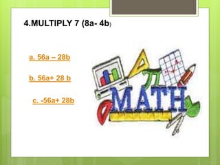 4.MULTIPLY 7 (8a- 4b)
a. 56a – 28b
b. 56a+ 28 b
c. -56a+ 28b
