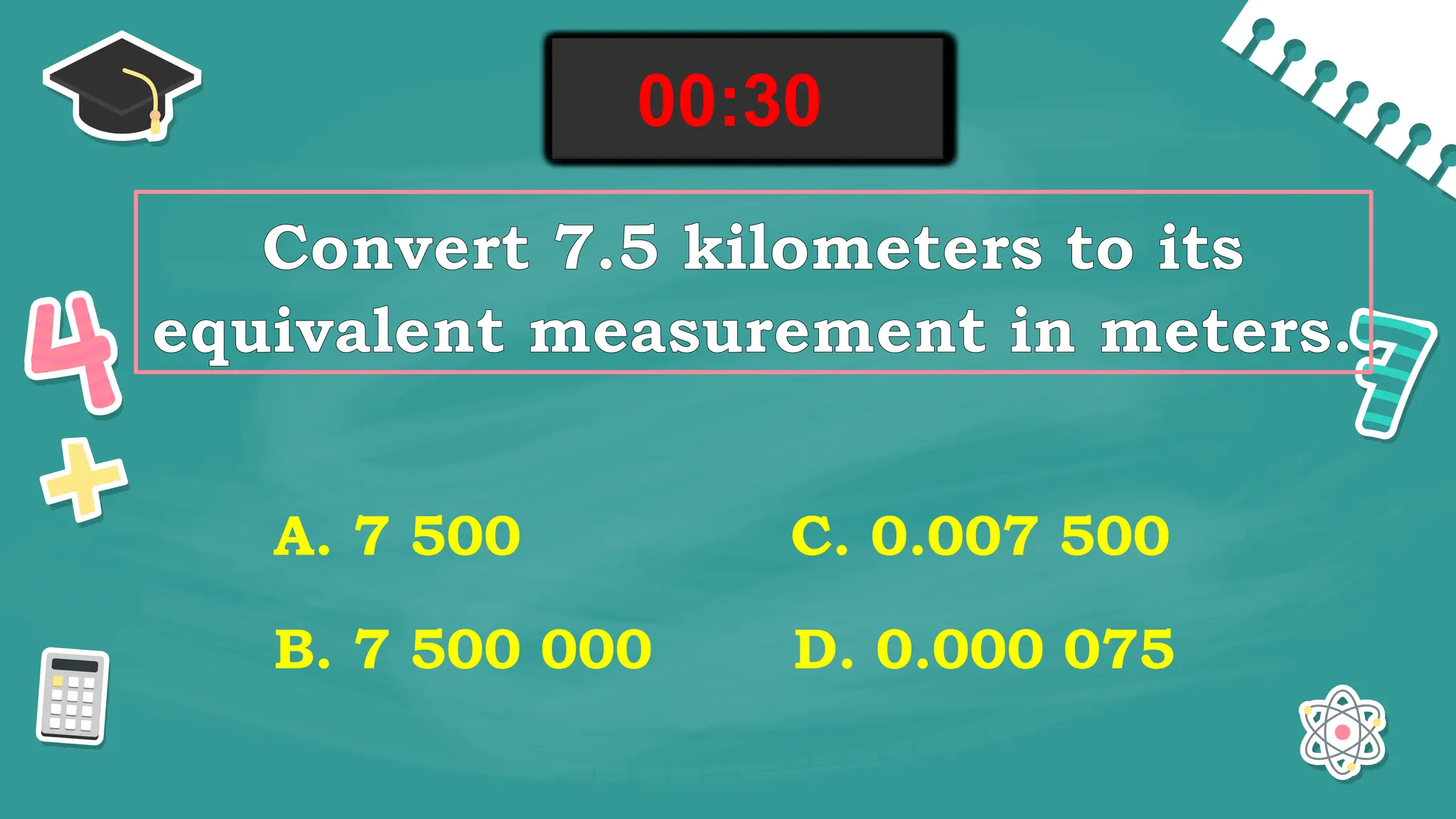Convert 7.5 kilometers to its
equivalent measurement in meters.
A. 7 500
B. 7 500 000
C. 0.007 500
D. 0.000 075
00:00
00:01
00:02
00:03
00:04
00:05
00:06
00:07
00:08
00:09
00:10
00:11
00:12
00:13
00:14
00:15
00:16
00:17
00:18
00:19
00:20
00:21
00:22
00:23
00:24
00:25
00:26
00:27
00:28
00:29
00:30
 