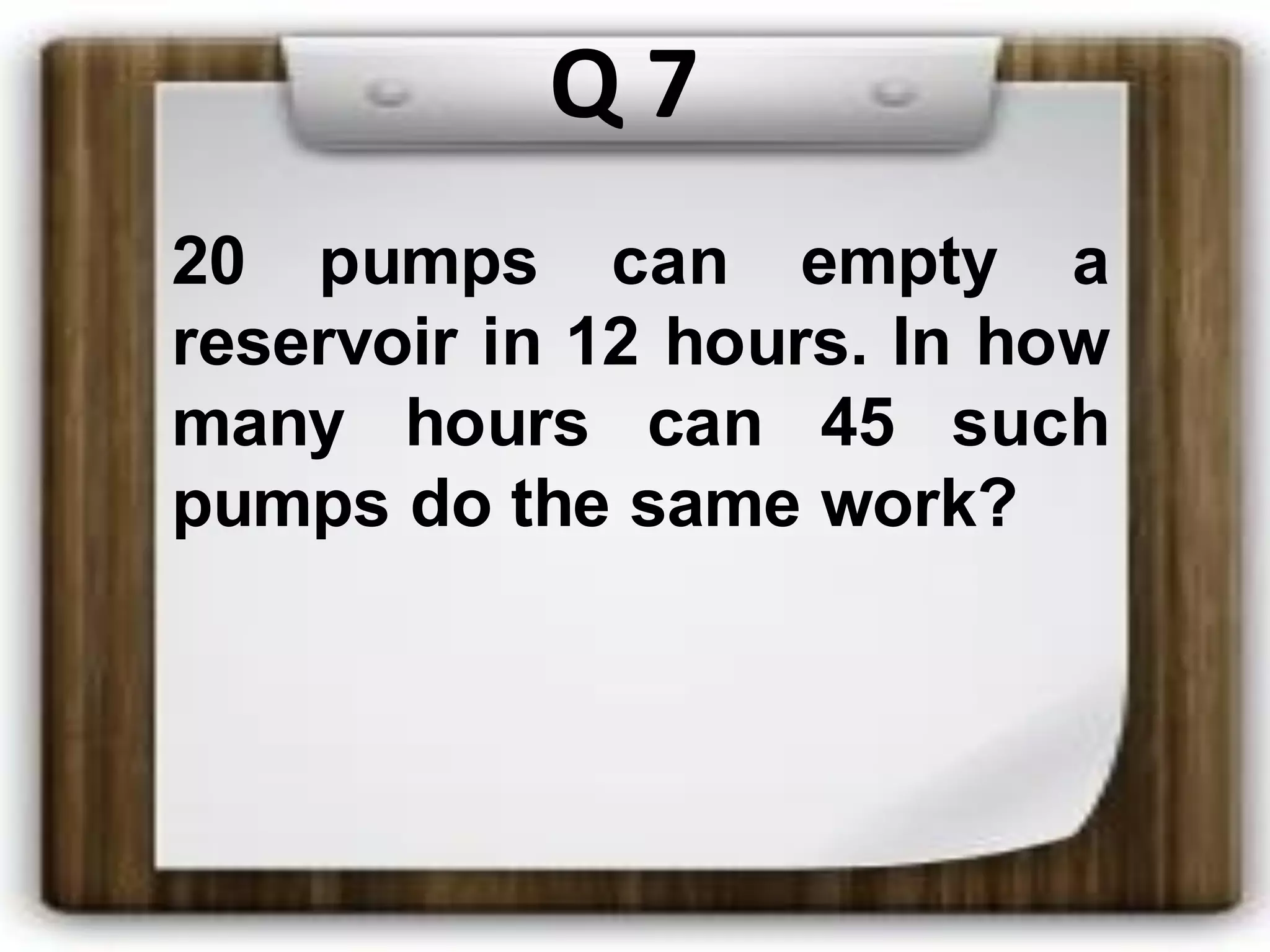 Q 7
20 pumps can empty a
reservoir in 12 hours. In how
many hours can 45 such
pumps do the same work?
 