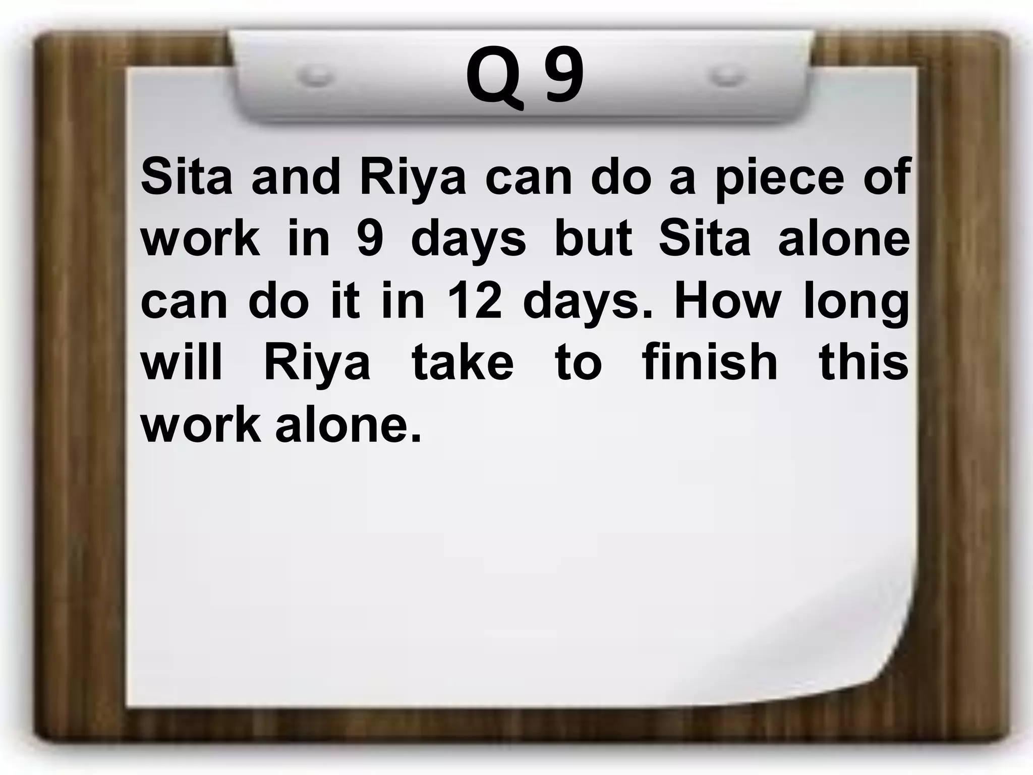 Q 9
Sita and Riya can do a piece of
work in 9 days but Sita alone
can do it in 12 days. How long
will Riya take to finish this
work alone.
 