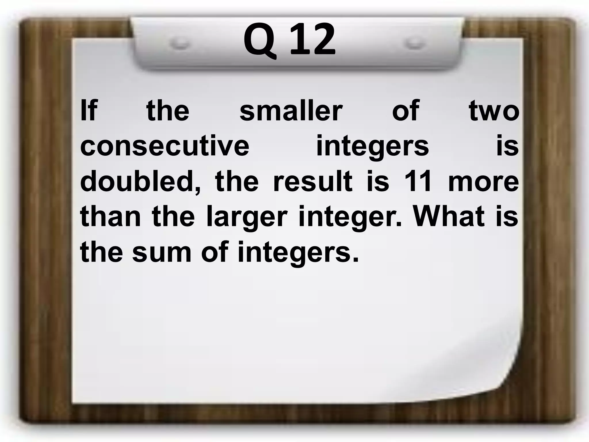 Q 12
If the smaller of two
consecutive integers is
doubled, the result is 11 more
than the larger integer. What is
the sum of integers.
 