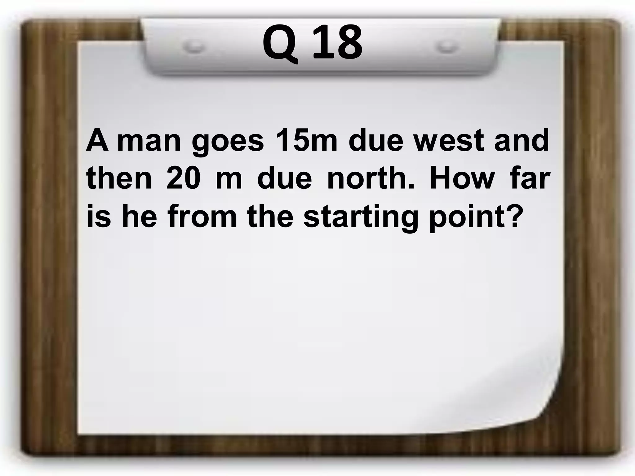 Q 18
A man goes 15m due west and
then 20 m due north. How far
is he from the starting point?
 