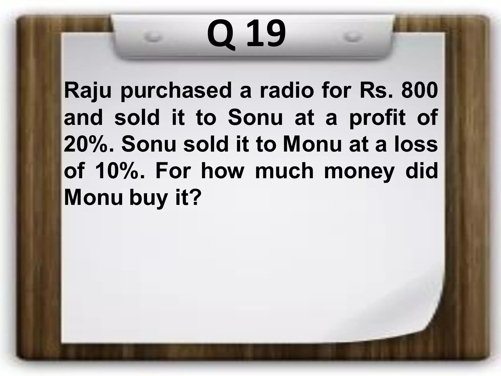 Q 19
Raju purchased a radio for Rs. 800
and sold it to Sonu at a profit of
20%. Sonu sold it to Monu at a loss
of 10%. For how much money did
Monu buy it?
 