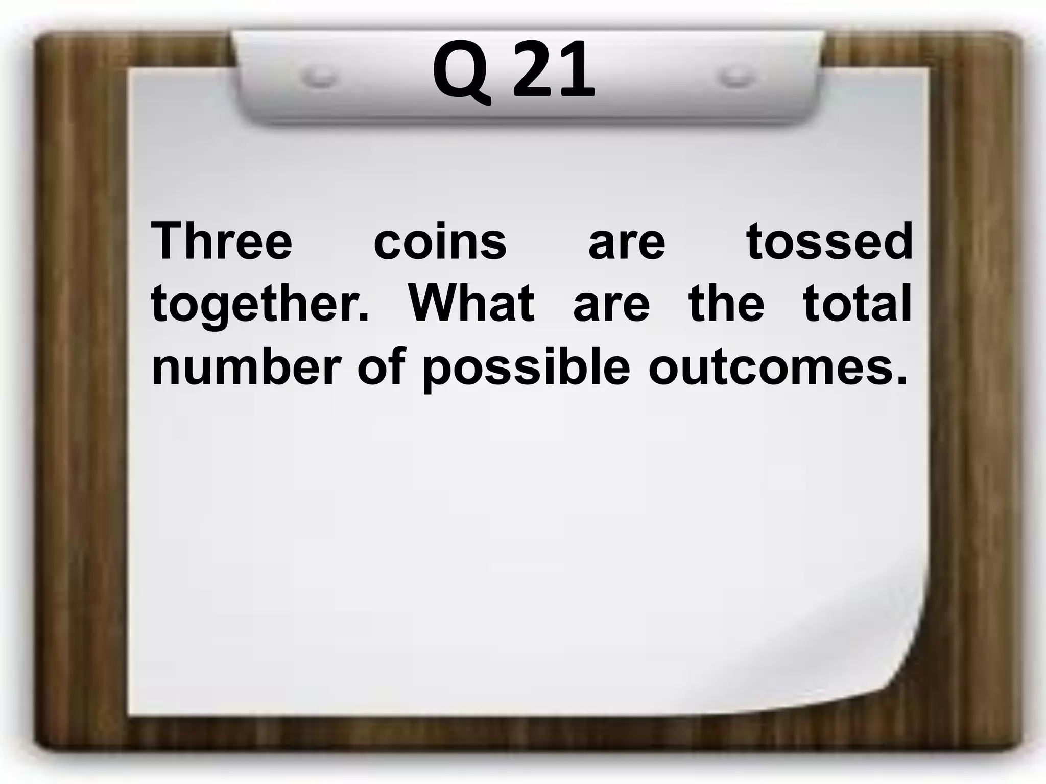 Q 21
Three coins are tossed
together. What are the total
number of possible outcomes.
 