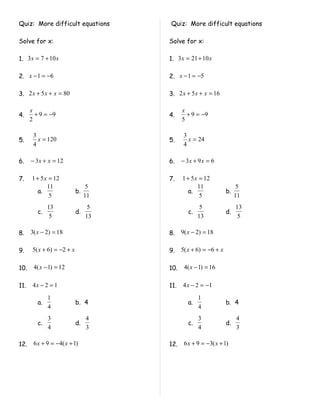 Quiz: More difficult equations        Quiz: More difficult equations

Solve for x:                          Solve for x:

1. 3 x = 7 + 10 x                     1. 3 x = 21 + 10 x

2. x − 1 = −6                         2. x − 1 = −5

3. 2 x + 5 x + x = 80                 3. 2 x + 5 x + x = 16

      x                                     x
4.      + 9 = −9                      4.      + 9 = −9
      2                                     5

       3                                     3
5.       x = 120                      5.       x = 24
       4                                     4

6.    − 3 x + x = 12                  6.    − 3x + 9 x = 6

7.    1 + 5 x = 12                    7.    1 + 5 x = 12
             11                   5                11                  5
         a.                 b.                 a.                b.
              5                  11                 5                 11
              13                  5                  5                13
         c.                 d.                 c.                d.
               5                 13                 13                 5

8.    3( x − 2) = 18                  8.    9( x − 2) = 18

9.     5( x + 6) = −2 + x             9.    5( x + 6) = −6 + x

10.    4( x − 1) = 12                 10.    4( x − 1) = 16

11.    4x − 2 = 1                     11.   4 x − 2 = −1

              1                                     1
         a.                 b. 4               a.                b. 4
              4                                     4
              3                  4                  3                 4
         c.                 d.                 c.                d.
              4                  3                  4                 3

12.    6 x + 9 = −4( x + 1)           12.    6 x + 9 = −3( x + 1)
 
