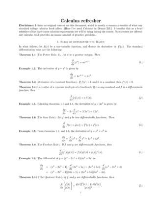 Calculus refresher
Disclaimer: I claim no original content on this document, which is mostly a summary-rewrite of what any
standard college calculus book oﬀers. (Here I’ve used Calculus by Dennis Zill.) I consider this as a brief
refresher of the bare-bones calculus requirements we will be using during the course. No exercises are oﬀered:
any calculus book provides an insane amount of practice problems.

                                 1. Rules of differentiation: Basics
In what follows, let f (x) be a one-variable function, and denote its derivative by f (x). The standard
diﬀerentiation rules are the following:
Theorem 1.1 (The Power Rule, 1). Let n be a positive integer. Then

                                               d n
                                                 [x ] = nxn−1 .                                            (1)
                                              dx
Example 1.2. The derivative of y = x4 is given by

                                             dy
                                                = 4x4−1 = 4x3 .
                                             dx
Theorem 1.3 (Derivative of a constant function). If f (x) = k and k is a constant, then f (x) = 0.
Theorem 1.4 (Derivative of a constant multiple of a function). If c is any constant and f is a diﬀerentiable
function, then

                                              d
                                                [cf (x)] = cf (x).                                         (2)
                                             dx
Example 1.5. Following theorems 1.1 and 1.4, the derivative of y = 3x5 is given by:

                                      dy      d 5
                                         =3·    x = 3(5x4 ) = 15x4 .
                                      dx     dx
Theorem 1.6 (The Sum Rule). Let f and g be two diﬀerentiable functions. Then

                                       d
                                         [f (x) + g(x)] = f (x) + g (x).                                   (3)
                                      dx
Example 1.7. From theorems 1.1. and 1.6, the derivative of y = x4 + x3 is:

                                      dy    d 4    d 3
                                         =    x +    x = 4x3 + 3x2 .
                                      dx   dx     dx
Theorem 1.8 (The Product Rule). If f and g are diﬀerentiable functions, then

                                    d
                                      [f (x)g(x)] = f (x)g (x) + g(x)f (x).                                (4)
                                   dx
Example 1.9. The diﬀerential of y = (x3 − 2x2 + 4)(8x2 + 5x) is:

                  dy                      d                            d 3
                       = (x3 − 2x2 + 4) ·   (8x2 + 5x) + (8x2 + 5x) ·    (x − 2x2 + 4)
                  dx                     dx                           dx
                       = (x3 − 2x2 + 4)(16x + 5) + (8x2 + 5x)(3x2 − 4x).
Theorem 1.10 (The Quotient Rule). If f and g are diﬀerentiable functions, then

                                     d f (x)   g(x)f (x) − f (x)g (x)
                                             =                        .                                    (5)
                                    dx g(x)           [g(x)]2
                                                      1
 